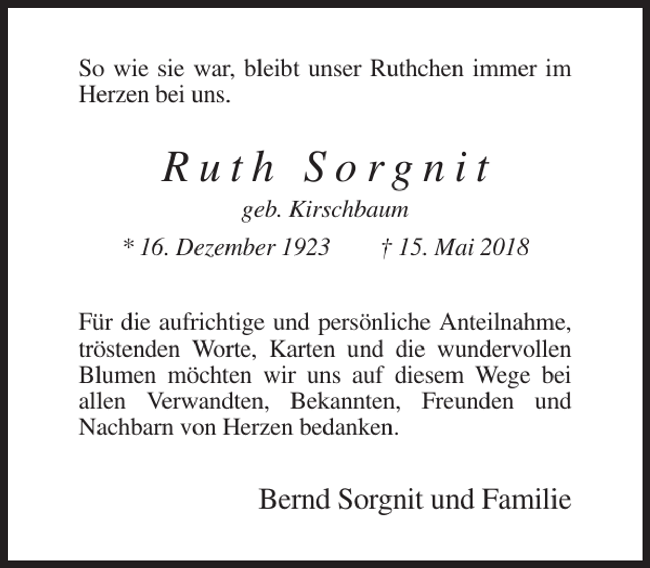 <p>So wie sie war, bleibt unser Ruthchen immer im<br />Herzen bei uns.</p><p>Ruth Sorgnit<br />geb. Kirschbaum<br />* 16. Dezember 1923<br />† 15. Mai 2018<br />Für die aufrichtige und persönliche Anteilnahme,<br />tröstenden Worte, Karten und die wundervollen<br />Blumen möchten wir uns auf diesem Wege bei<br />allen Verwandten, Bekannten, Freunden und<br />Nachbarn von Herzen bedanken.</p><p>Bernd Sorgnit und Familie</p>