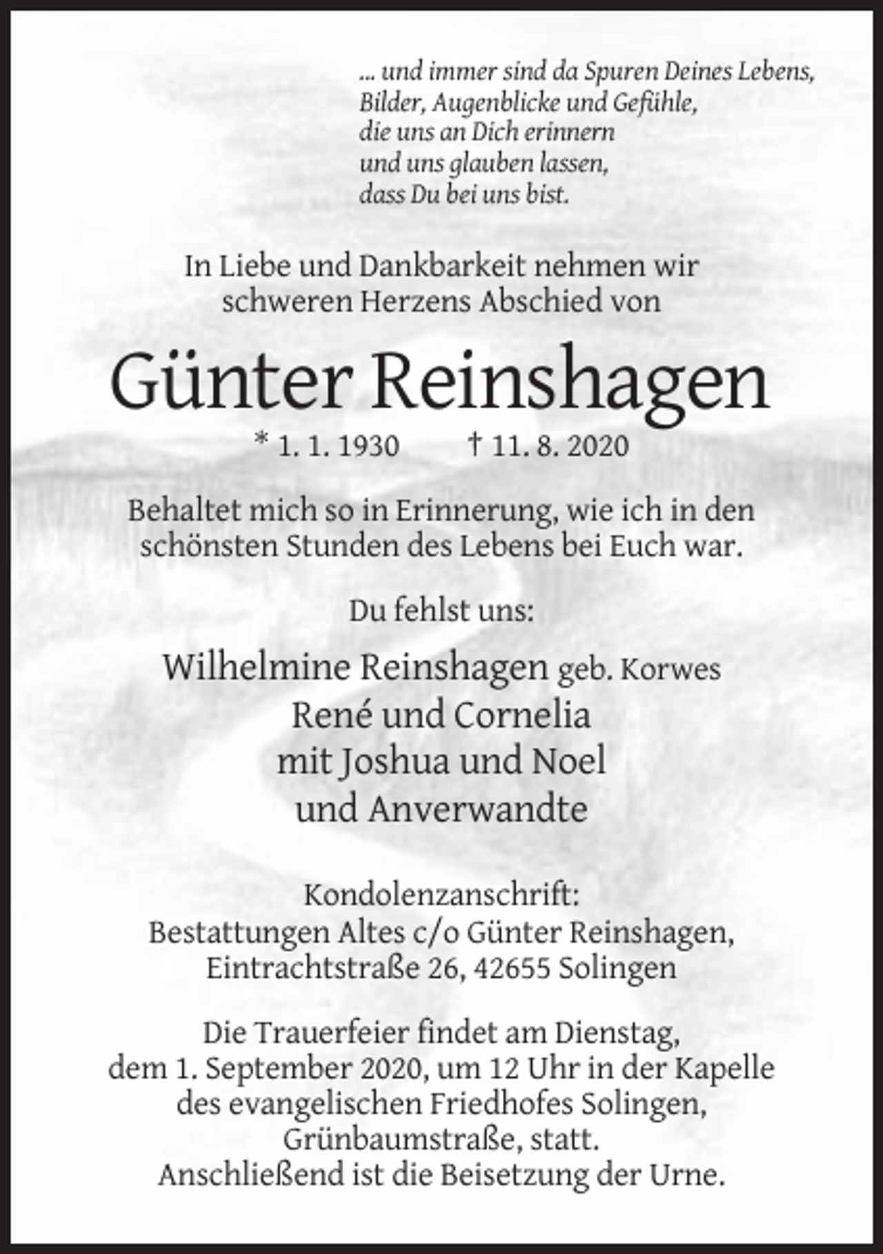 <p>... und immer sind da Spuren Deines Lebens,<br />Bilder, Augenblicke und Gefühle,<br />die uns an Dich erinnern<br />und uns glauben lassen,<br />dass Du bei uns bist.</p><p>In Liebe und Dankbarkeit nehmen wir<br />schweren Herzens Abschied von</p><p>Günter Reinshagen<br />* 1. 1. 1930</p><p>† 11. 8. 2020</p><p>Behaltet mich so in Erinnerung, wie ich in den<br />schönsten Stunden des Lebens bei Euch war.<br />Du fehlst uns:</p><p>Wilhelmine Reinshagen geb. Korwes<br />René und Cornelia<br />mit Joshua und Noel<br />und Anverwandte<br />Kondolenzanschrift:<br />Bestattungen Altes c/o Günter Reinshagen,<br />Eintrachtstraße 26, 42655 Solingen<br />Die Trauerfeier findet am Dienstag,<br />dem 1. September 2020, um 12 Uhr in der Kapelle<br />des evangelischen Friedhofes Solingen,<br />Grünbaumstraße, statt.<br />Anschließend ist die Beisetzung der Urne.</p>
