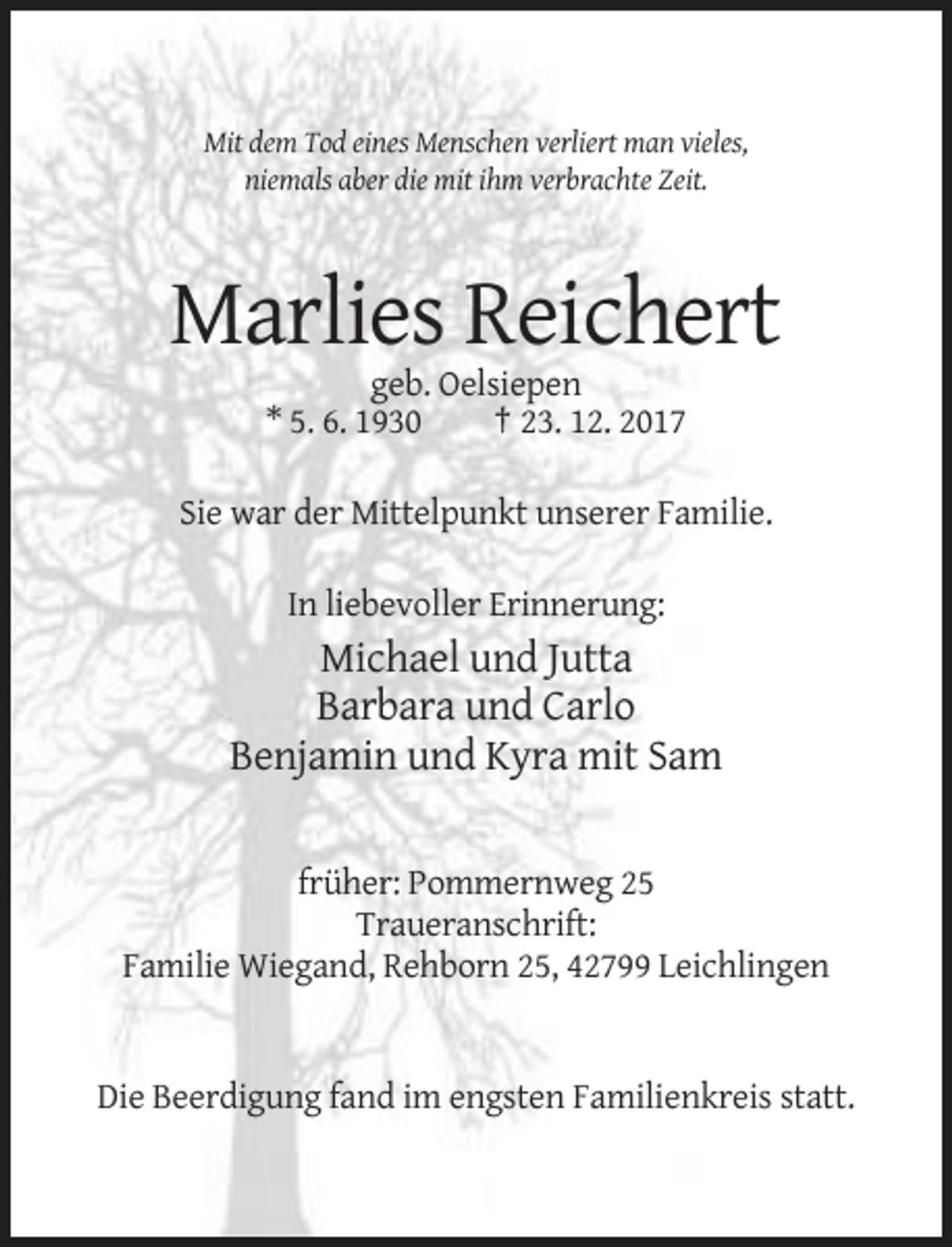 <p>Mit dem Tod eines Menschen verliert man vieles,<br />niemals aber die mit ihm verbrachte Zeit.</p><p>Marlies Reichert<br />geb. Oelsiepen<br />* 5. 6. 1930<br />† 23. 12. 2017<br />Sie war der Mittelpunkt unserer Familie.<br />In liebevoller Erinnerung:</p><p>Michael und Jutta<br />Barbara und Carlo<br />Benjamin und Kyra mit Sam<br />früher: Pommernweg 25<br />Traueranschrift:<br />Familie Wiegand, Rehborn 25, 42799 Leichlingen</p><p>Die Beerdigung fand im engsten Familienkreis statt.</p>