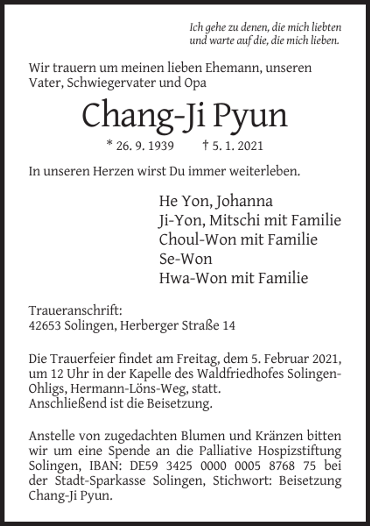 <p>Ich gehe zu denen, die mich liebten<br />und warte auf die, die mich lieben.</p><p>Wir trauern um meinen lieben Ehemann, unseren<br />Vater, Schwiegervater und Opa</p><p>Chang-Ji Pyun<br />* 26. 9. 1939</p><p>† 5. 1. 2021</p><p>In unseren Herzen wirst Du immer weiterleben.</p><p>He Yon, Johanna<br />Ji-Yon, Mitschi mit Familie<br />Choul-Won mit Familie<br />Se-Won<br />Hwa-Won mit Familie<br />Traueranschrift:<br />42653 Solingen, Herberger Straße 14<br />Die Trauerfeier findet am Freitag, dem 5. Februar 2021,<br />um 12 Uhr in der Kapelle des Waldfriedhofes SolingenOhligs, Hermann-Löns-Weg, statt.<br />Anschließend ist die Beisetzung.<br />Anstelle von zugedachten Blumen und Kränzen bitten<br />wir um eine Spende an die Palliative Hospizstiftung<br />Solingen, IBAN: DE59 3425 05 8768 75 bei<br />der Stadt-Sparkasse Solingen, Stichwort: Beisetzung<br />Chang-Ji Pyun.</p>