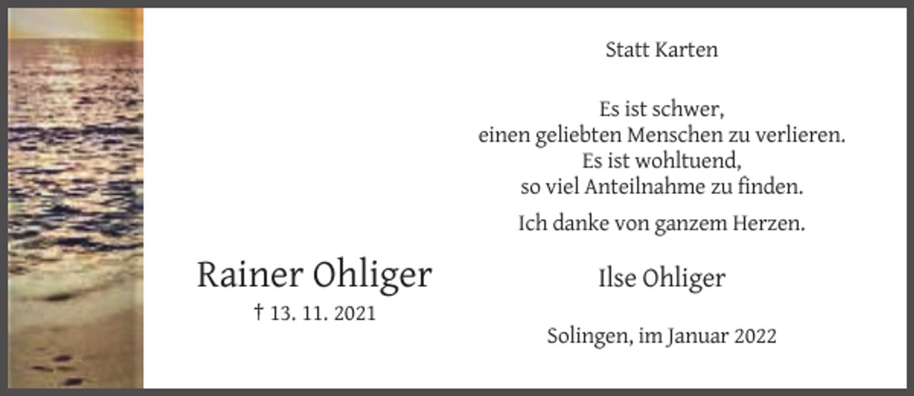 <p>Statt Karten<br />Es ist schwer,<br />einen geliebten Menschen zu verlieren.<br />Es ist wohltuend,<br />so viel Anteilnahme zu finden.<br />Ich danke von ganzem Herzen.</p><p>Rainer Ohliger</p><p>Ilse Ohliger</p><p>† 13. 11. 2021<br />Solingen, im Januar 2022</p>