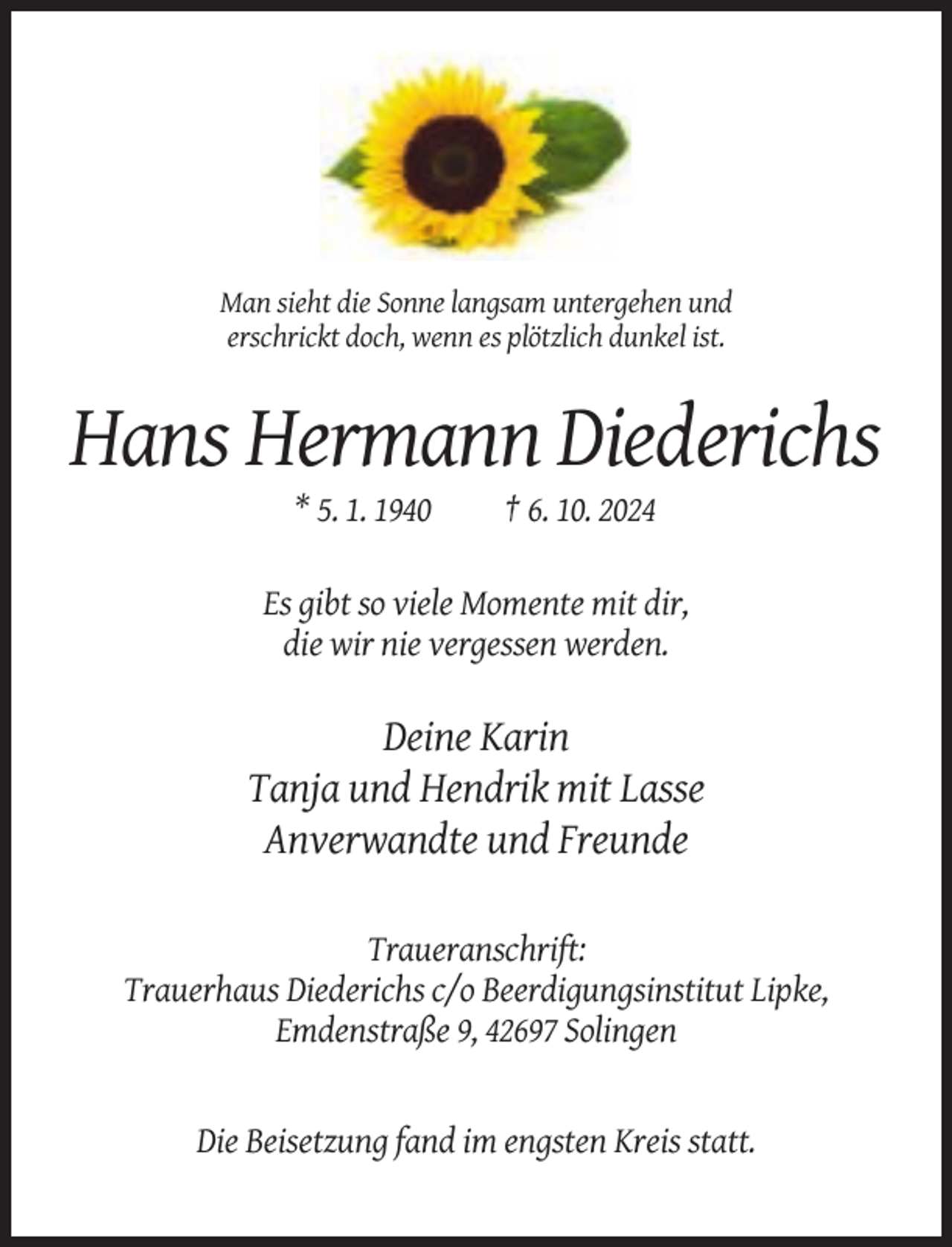 <p>Man sieht die Sonne langsam untergehen und<br />erschrickt doch, wenn es plötzlich dunkel ist.</p><p>Hans Hermann Diederichs<br />* 5. 1. 1940</p><p>† 6. 10. 2024</p><p>Es gibt so viele Momente mit dir,<br />die wir nie vergessen werden.</p><p>Deine Karin<br />Tanja und Hendrik mit Lasse<br />Anverwandte und Freunde<br />Traueranschrift:<br />Trauerhaus Diederichs c/o Beerdigungsinstitut Lipke,<br />Emdenstraße 9, 42697 Solingen</p><p>Die Beisetzung fand im engsten Kreis statt.</p>