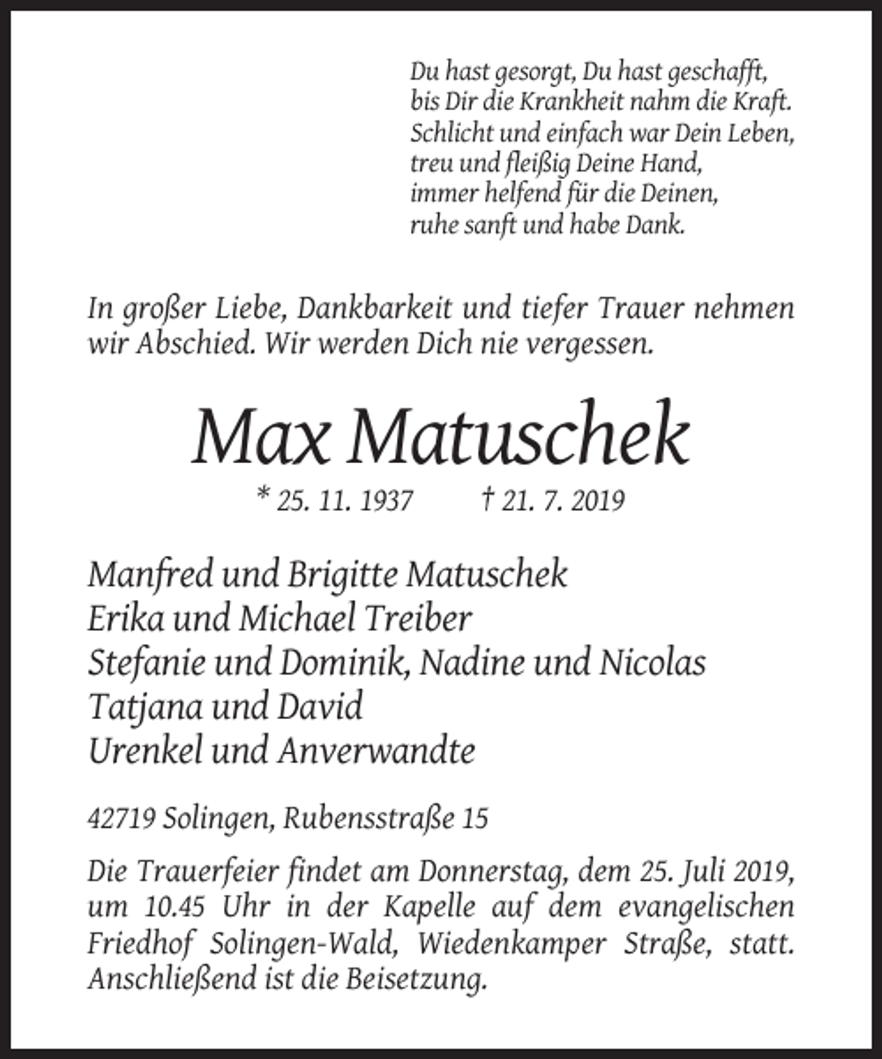 <p>Du hast gesorgt, Du hast geschafft,<br />bis Dir die Krankheit nahm die Kraft.<br />Schlicht und einfach war Dein Leben,<br />treu und fleißig Deine Hand,<br />immer helfend für die Deinen,<br />ruhe sanft und habe Dank.</p><p>In großer Liebe, Dankbarkeit und tiefer Trauer nehmen<br />wir Abschied. Wir werden Dich nie vergessen.</p><p>Max Matuschek<br />* 25. 11. 1937</p><p>† 21. 7. 2019</p><p>Manfred und Brigitte Matuschek<br />Erika und Michael Treiber<br />Stefanie und Dominik, Nadine und Nicolas<br />Tatjana und David<br />Urenkel und Anverwandte<br />42719 Solingen, Rubensstraße 15<br />Die Trauerfeier findet am Donnerstag, dem 25. Juli 2019,<br />um 10.45 Uhr in der Kapelle auf dem evangelischen<br />Friedhof Solingen-Wald, Wiedenkamper Straße, statt.<br />Anschließend ist die Beisetzung.</p>