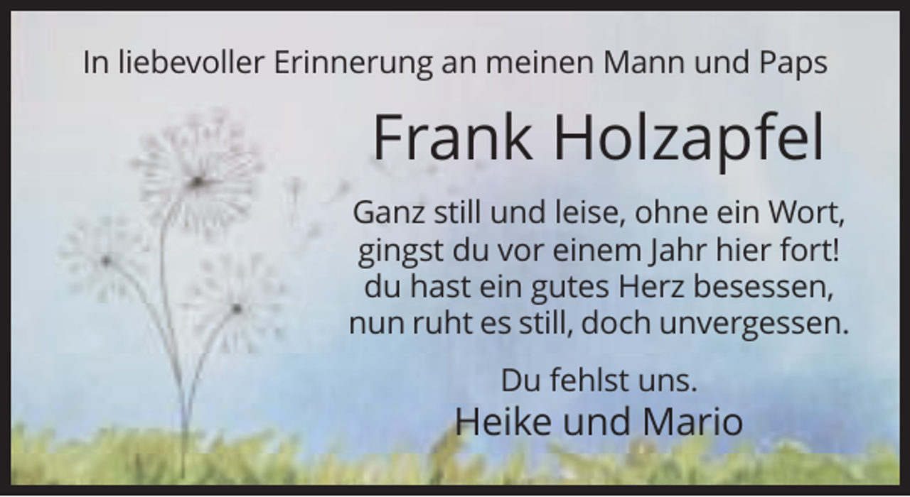 <p>In liebevoller Erinnerung an meinen Mann und Paps</p><p>Frank Holzapfel<br />Ganz still und leise, ohne ein Wort,<br />gingst du vor einem Jahr hier fort!<br />du hast ein gutes Herz besessen,<br />nun ruht es still, doch unvergessen.<br />Du fehlst uns.</p><p>Heike und Mario</p>