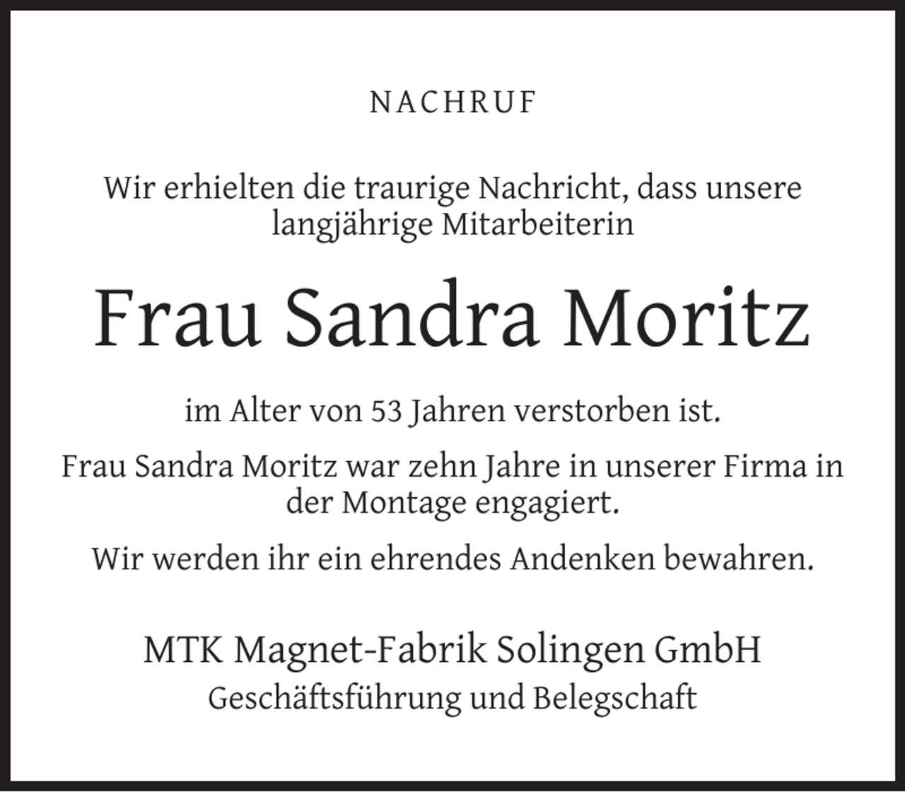<p>NACHRUF<br />Wir erhielten die traurige Nachricht, dass unsere<br />langjährige Mitarbeiterin</p><p>Frau Sandra Moritz<br />im Alter von 53 Jahren verstorben ist.<br />Frau Sandra Moritz war zehn Jahre in unserer Firma in<br />der Montage engagiert.<br />Wir werden ihr ein ehrendes Andenken bewahren.</p><p>MTK Magnet-Fabrik Solingen GmbH<br />Geschäftsführung und Belegschaft</p>