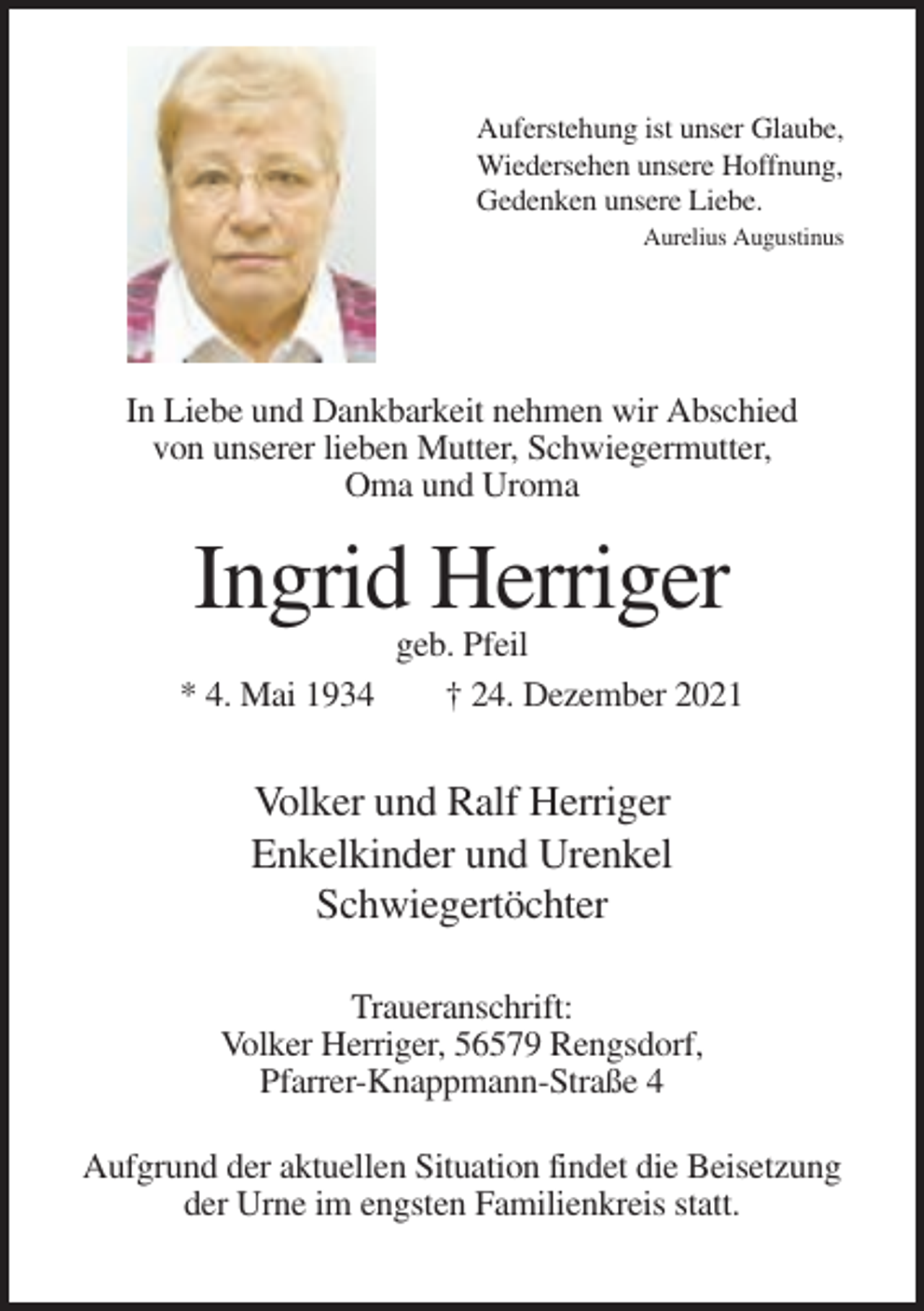 <p>Auferstehung ist unser Glaube,<br />Wiedersehen unsere Hoffnung,<br />Gedenken unsere Liebe.<br />Aurelius Augustinus</p><p>In Liebe und Dankbarkeit nehmen wir Abschied<br />von unserer lieben Mutter, Schwiegermutter,<br />Oma und Uroma</p><p>Ingrid Herriger<br />* 4. Mai 1934</p><p>geb. Pfeil<br />† 24. Dezember 2021</p><p>Volker und Ralf Herriger<br />Enkelkinder und Urenkel<br />Schwiegertöchter<br />Traueranschrift:<br />Volker Herriger, 56579 Rengsdorf,<br />Pfarrer-Knappmann-Straße 4<br />Aufgrund der aktuellen Situation findet die Beisetzung<br />der Urne im engsten Familienkreis statt.</p>