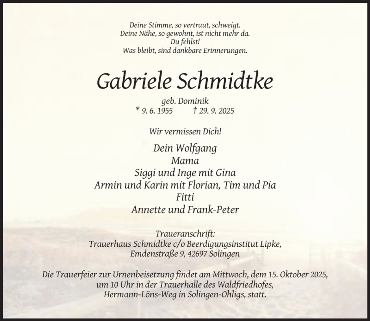<p>Deine Stimme, so vertraut, schweigt.<br />Deine Nähe, so gewohnt, ist nicht mehr da.<br />Du fehlst!<br />Was bleibt, sind dankbare Erinnerungen.</p><p>Gabriele Schmidtke<br />geb. Dominik<br />* 9. 6. 1955<br />† 29. 9. 2025<br />Wir vermissen Dich!</p><p>Dein Wolfgang<br />Mama<br />Siggi und Inge mit Gina<br />Armin und Karin mit Florian, Tim und Pia<br />Fitti<br />Annette und Frank-Peter<br />Traueranschrift:<br />Trauerhaus Schmidtke c/o Beerdigungsinstitut Lipke,<br />Emdenstraße 9, 42697 Solingen<br />Die Trauerfeier zur Urnenbeisetzung findet am Mittwoch, dem 15. Oktober 2025,<br />um 10 Uhr in der Trauerhalle des Waldfriedhofes,<br />Hermann-Löns-Weg in Solingen-Ohligs, statt.</p>