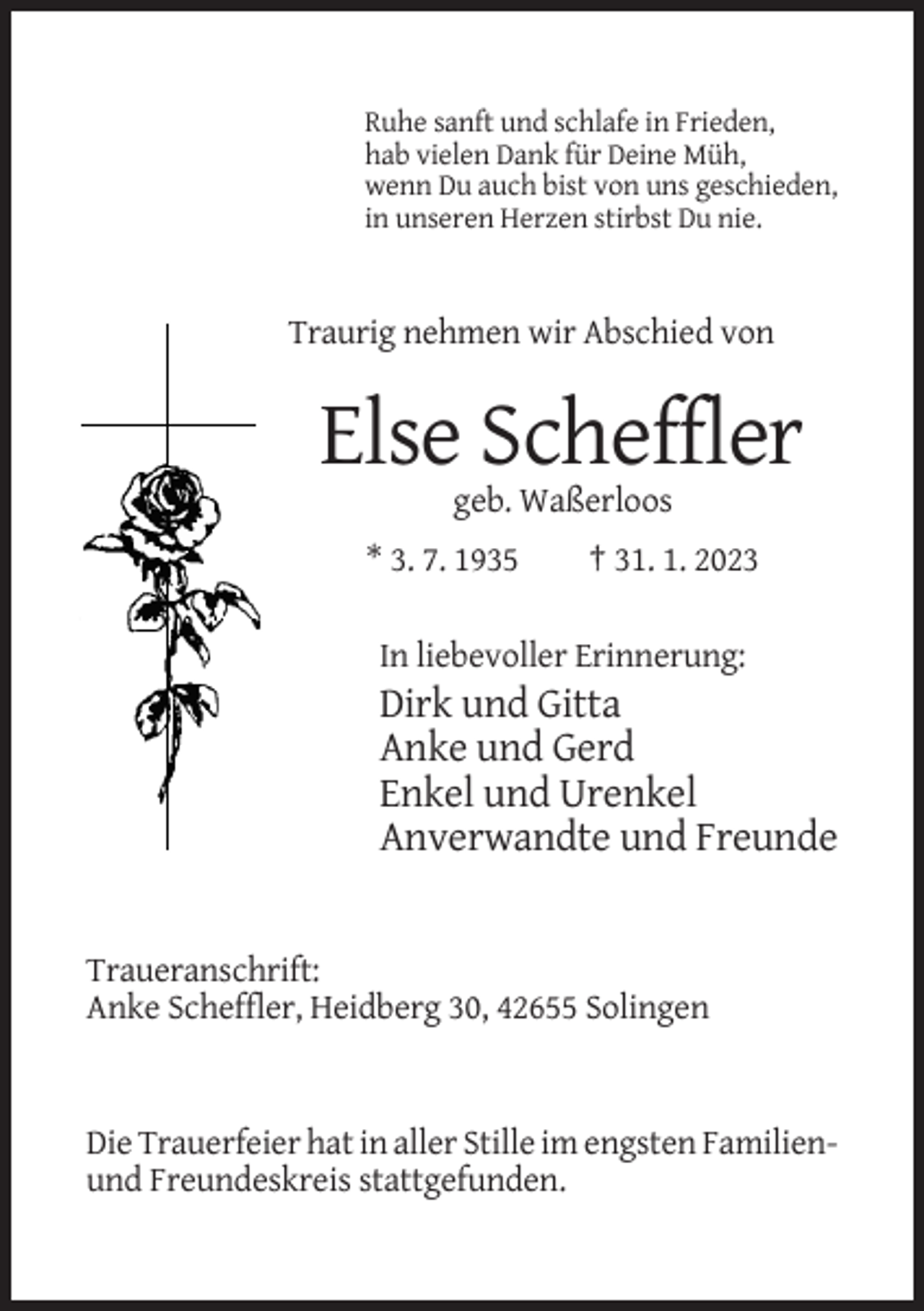<p>Ruhe sanft und schlafe in Frieden,<br />hab vielen Dank für Deine Müh,<br />wenn Du auch bist von uns geschieden,<br />in unseren Herzen stirbst Du nie.</p><p>Traurig nehmen wir Abschied von</p><p>Else Scheffler<br />geb. Waßerloos<br />* 3. 7. 1935</p><p>† 31. 1. 2023</p><p>In liebevoller Erinnerung:</p><p>Dirk und Gitta<br />Anke und Gerd<br />Enkel und Urenkel<br />Anverwandte und Freunde</p><p>Traueranschrift:<br />Anke Scheffler, Heidberg 30, 42655 Solingen</p><p>Die Trauerfeier hat in aller Stille im engsten Familienund Freundeskreis stattgefunden.</p>
