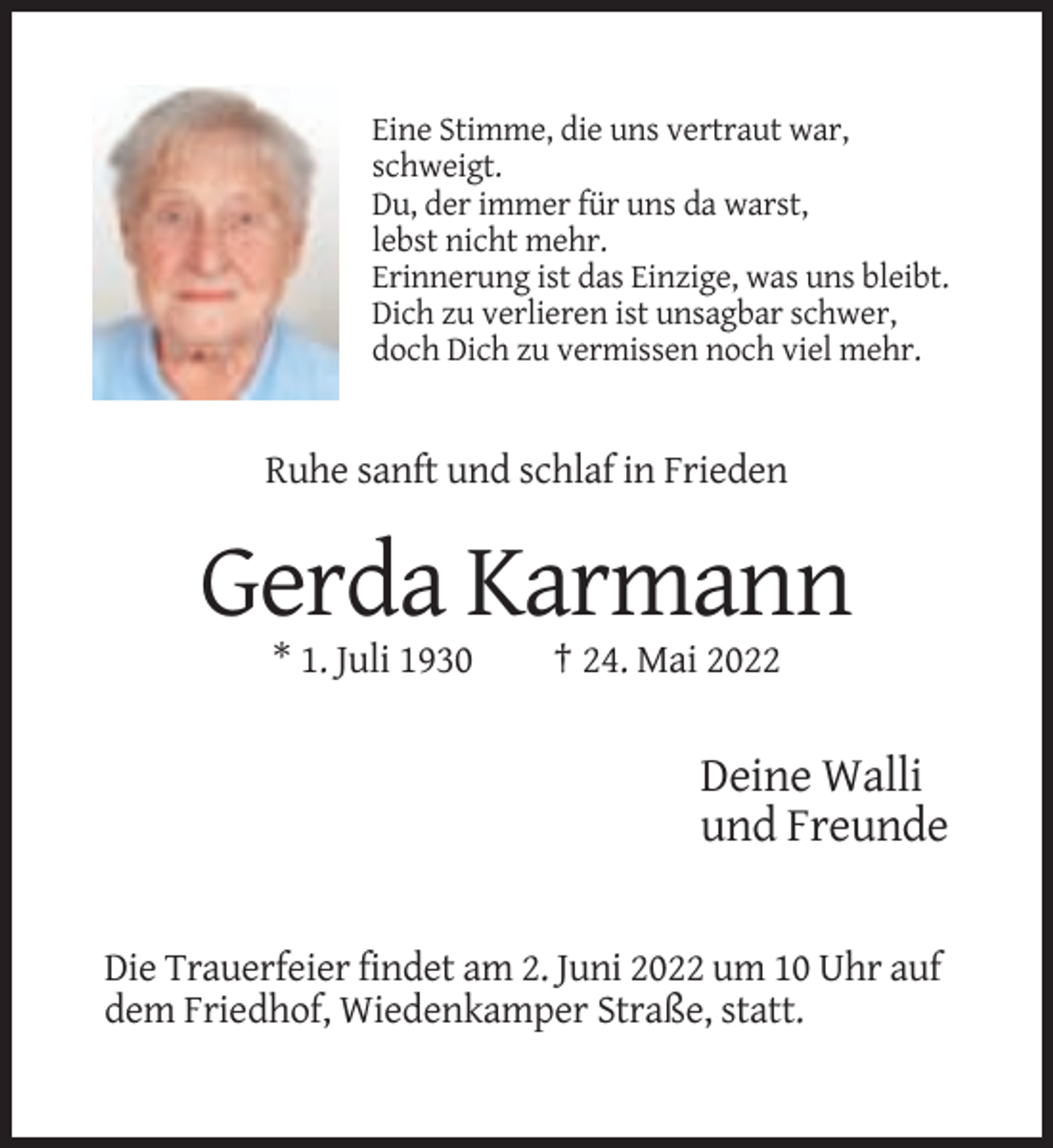 <p>Eine Stimme, die uns vertraut war,<br />schweigt.<br />Du, der immer für uns da warst,<br />lebst nicht mehr.<br />Erinnerung ist das Einzige, was uns bleibt.<br />Dich zu verlieren ist unsagbar schwer,<br />doch Dich zu vermissen noch viel mehr.</p><p>Ruhe sanft und schlaf in Frieden</p><p>Gerda Karmann<br />* 1. Juli 1930</p><p>† 24. Mai 2022</p><p>Deine Walli<br />und Freunde</p><p>Die Trauerfeier findet am 2. Juni 2022 um 10 Uhr auf<br />dem Friedhof, Wiedenkamper Straße, statt.</p>