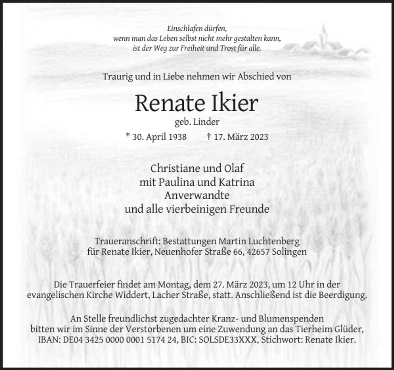 <p>Einschlafen dürfen,<br />wenn man das Leben selbst nicht mehr gestalten kann,<br />ist der Weg zur Freiheit und Trost für alle.</p><p>Traurig und in Liebe nehmen wir Abschied von</p><p>Renate Ikier<br />geb. Linder<br />* 30. April 1938<br />† 17. März 2023</p><p>Christiane und Olaf<br />mit Paulina und Katrina<br />Anverwandte<br />und alle vierbeinigen Freunde<br />Traueranschrift: Bestattungen Martin Luchtenberg<br />für Renate Ikier, Neuenhofer Straße 66, 42657 Solingen</p><p>Die Trauerfeier findet am Montag, dem 27. März 2023, um 12 Uhr in der<br />evangelischen Kirche Widdert, Lacher Straße, statt. Anschließend ist die Beerdigung.<br />An Stelle freundlichst zugedachter Kranz- und Blumenspenden<br />bitten wir im Sinne der Verstorbenen um eine Zuwendung an das Tierheim Glüder,<br />IBAN: DE04 3425 01 5174 24, BIC: SOLSDE33XXX, Stichwort: Renate Ikier.</p>