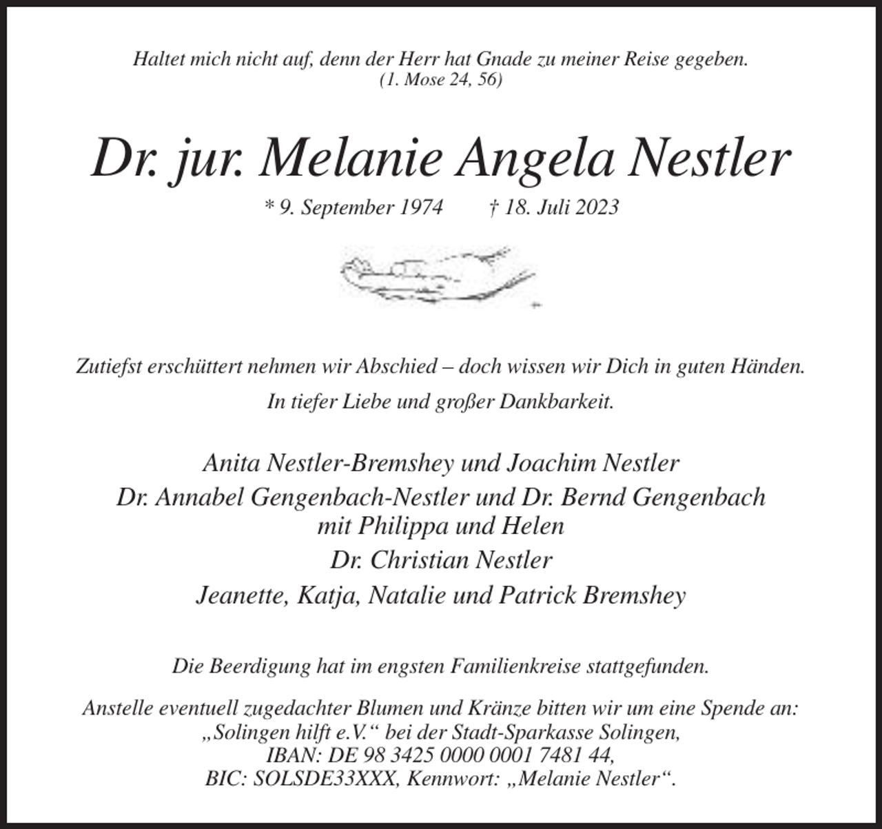 <p>Haltet mich nicht auf, denn der Herr hat Gnade zu meiner Reise gegeben.<br />(1. Mose 24, 56)</p><p>Dr. jur. Melanie Angela Nestler<br />* 9. September 1974</p><p>† 18. Juli 2023</p><p>Zutiefst erschüttert nehmen wir Abschied – doch wissen wir Dich in guten Händen.<br />In tiefer Liebe und großer Dankbarkeit.</p><p>Anita Nestler-Bremshey und Joachim Nestler<br />Dr. Annabel Gengenbach-Nestler und Dr. Bernd Gengenbach<br />mit Philippa und Helen<br />Dr. Christian Nestler<br />Jeanette, Katja, Natalie und Patrick Bremshey<br />Die Beerdigung hat im engsten Familienkreise stattgefunden.<br />Anstelle eventuell zugedachter Blumen und Kränze bitten wir um eine Spende an:<br />„Solingen hilft e.V.“ bei der Stadt-Sparkasse Solingen,<br />IBAN: DE 98 3425 01 7481 44,<br />BIC: SOLSDE33XXX, Kennwort: „Melanie Nestler“.</p>