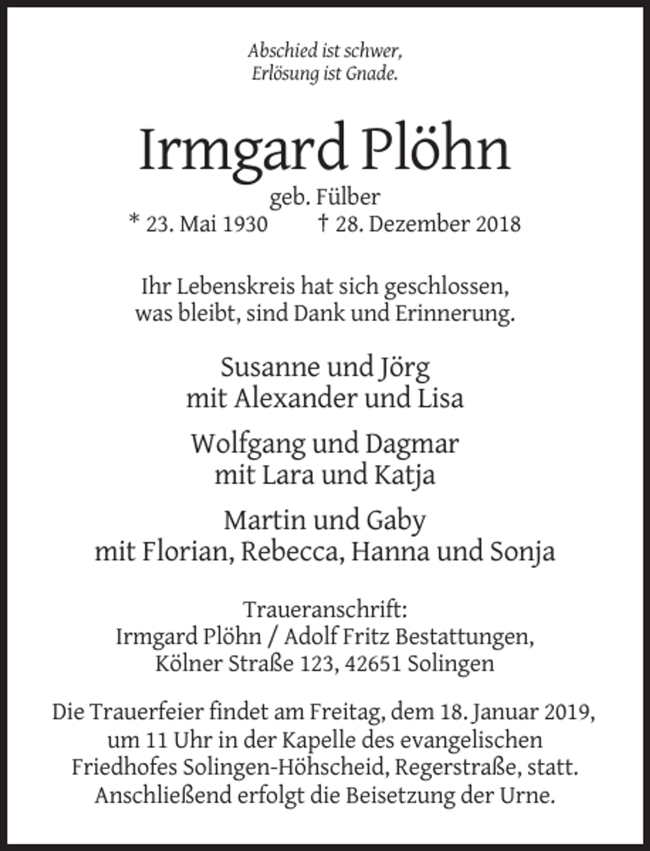 <p>Abschied ist schwer,<br />Erlösung ist Gnade.</p><p>Irmgard Plöhn<br />* 23. Mai 1930</p><p>geb. Fülber<br />† 28. Dezember 2018</p><p>Ihr Lebenskreis hat sich geschlossen,<br />was bleibt, sind Dank und Erinnerung.</p><p>Susanne und Jörg<br />mit Alexander und Lisa<br />Wolfgang und Dagmar<br />mit Lara und Katja<br />Martin und Gaby<br />mit Florian, Rebecca, Hanna und Sonja<br />Traueranschrift:<br />Irmgard Plöhn / Adolf Fritz Bestattungen,<br />Kölner Straße 123, 42651 Solingen<br />Die Trauerfeier findet am Freitag, dem 18. Januar 2019,<br />um 11 Uhr in der Kapelle des evangelischen<br />Friedhofes Solingen-Höhscheid, Regerstraße, statt.<br />Anschließend erfolgt die Beisetzung der Urne.</p>