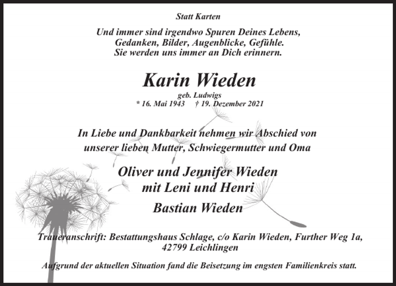 <p>Statt Karten</p><p>Und immer sind irgendwo Spuren Deines Lebens,<br />Gedanken, Bilder, Augenblicke, Gefühle.<br />Sie werden uns immer an Dich erinnern.</p><p>Karin Wieden</p><p>geb. Ludwigs<br />* 16. Mai 1943 † 19. Dezember 2021</p><p>In Liebe und Dankbarkeit nehmen wir Abschied von<br />unserer lieben Mutter, Schwiegermutter und Oma</p><p>Oliver und Jennifer Wieden<br />mit Leni und Henri<br />Bastian Wieden<br />Traueranschrift: Bestattungshaus Schlage, c/o Karin Wieden, Further Weg 1a,<br />42799 Leichlingen<br />Aufgrund der aktuellen Situation fand die Beisetzung im engsten Familienkreis statt.</p>