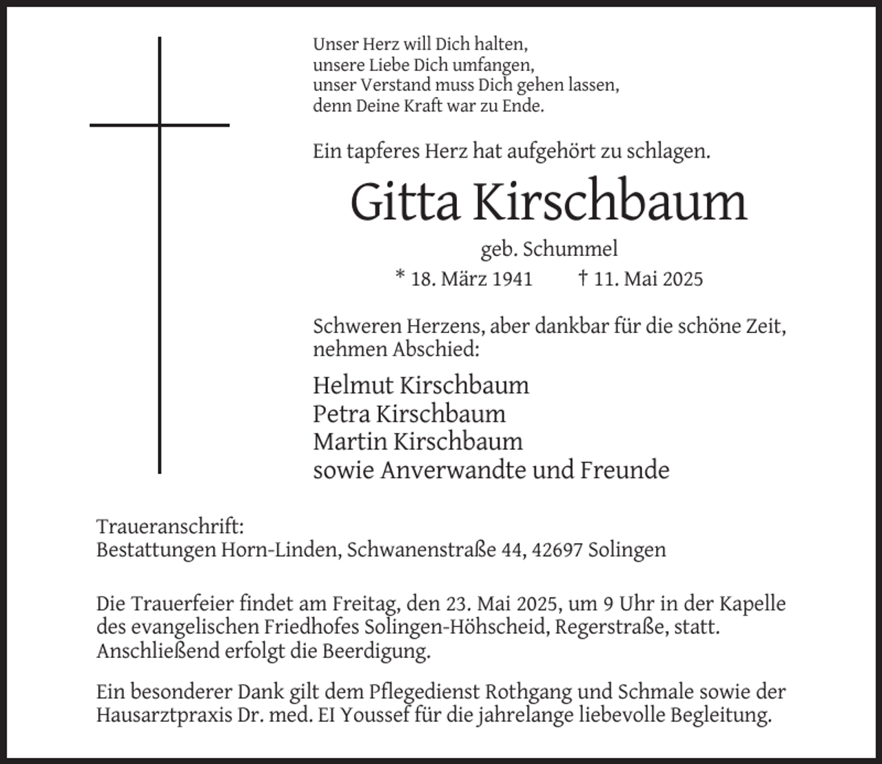 <p>Unser Herz will Dich halten,<br />unsere Liebe Dich umfangen,<br />unser Verstand muss Dich gehen lassen,<br />denn Deine Kraft war zu Ende.</p><p>Ein tapferes Herz hat aufgehört zu schlagen.</p><p>Gitta Kirschbaum<br />geb. Schummel<br />* 18. März 1941<br />† 11. Mai 2025<br />Schweren Herzens, aber dankbar für die schöne Zeit,<br />nehmen Abschied:</p><p>Helmut Kirschbaum<br />Petra Kirschbaum<br />Martin Kirschbaum<br />sowie Anverwandte und Freunde<br />Traueranschrift:<br />Bestattungen Horn-Linden, Schwanenstraße 44, 42697 Solingen<br />Die Trauerfeier findet am Freitag, den 23. Mai 2025, um 9 Uhr in der Kapelle<br />des evangelischen Friedhofes Solingen-Höhscheid, Regerstraße, statt.<br />Anschließend erfolgt die Beerdigung.<br />Ein besonderer Dank gilt dem Pflegedienst Rothgang und Schmale sowie der<br />Hausarztpraxis Dr. med. EI Youssef für die jahrelange liebevolle Begleitung.</p>