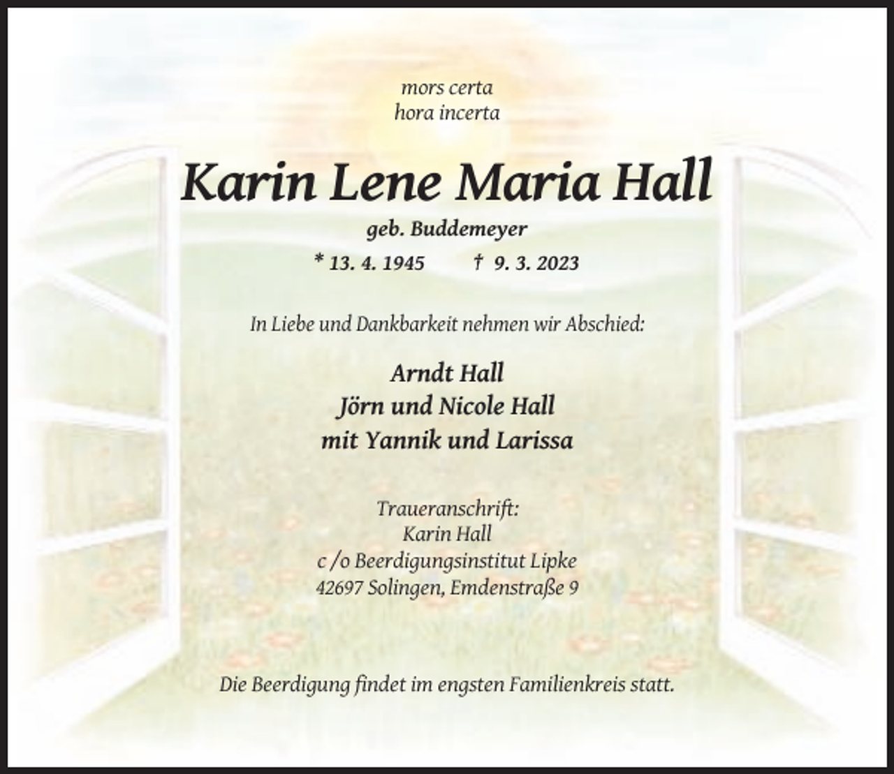 <p>mors certa<br />hora incerta</p><p>Karin Lene Maria Hall<br />geb. Buddemeyer<br />* 13. 4. 1945<br />† 9. 3. 2023</p><p>In Liebe und Dankbarkeit nehmen wir Abschied:</p><p>Arndt Hall<br />Jörn und Nicole Hall<br />mit Yannik und Larissa<br />Traueranschrift:<br />Karin Hall<br />c /o Beerdigungsinstitut Lipke<br />42697 Solingen, Emdenstraße 9</p><p>Die Beerdigung findet im engsten Familienkreis statt.</p>