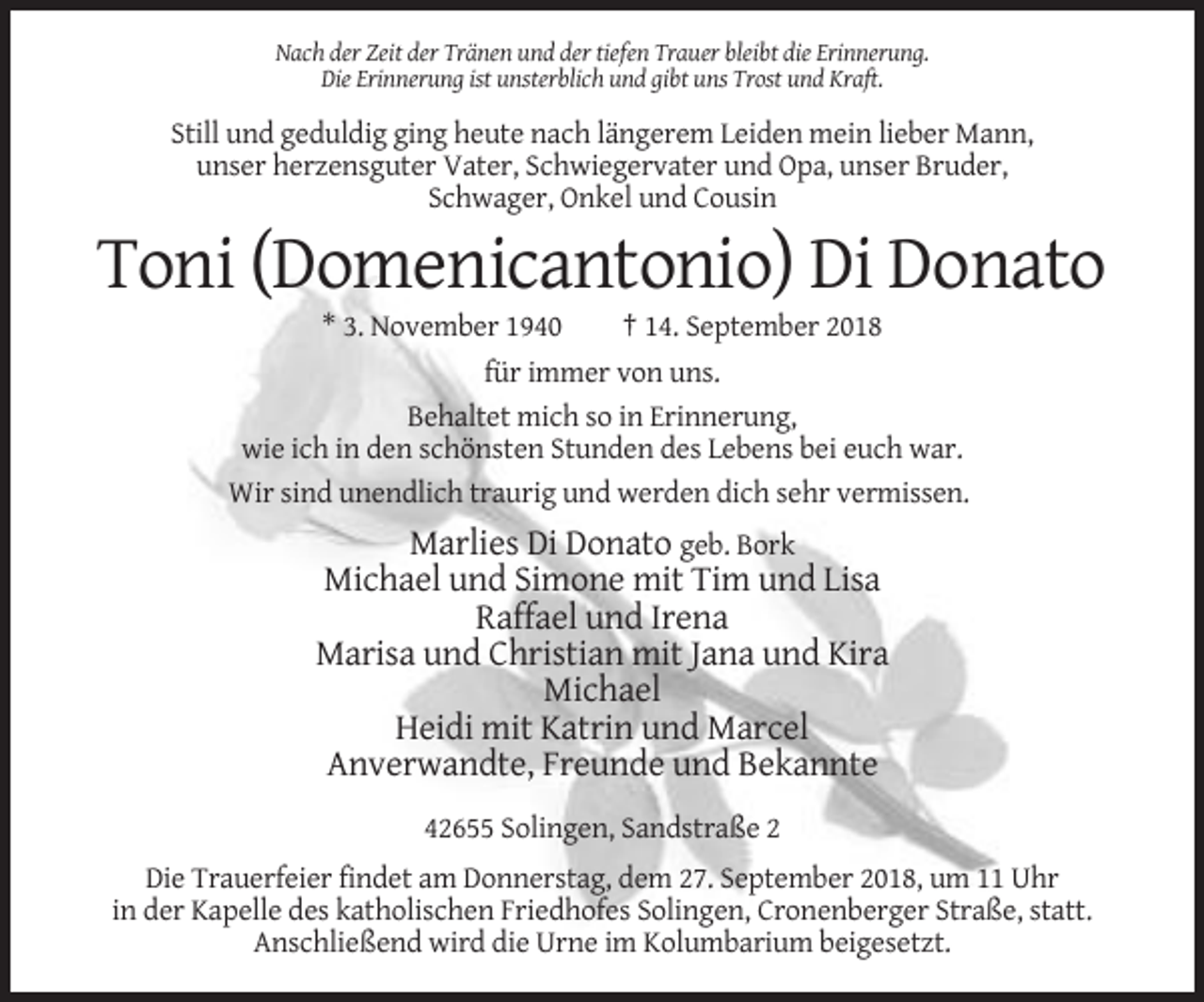<p>Nach der Zeit der Tränen und der tiefen Trauer bleibt die Erinnerung.<br />Die Erinnerung ist unsterblich und gibt uns Trost und Kraft.</p><p>Still und geduldig ging heute nach längerem Leiden mein lieber Mann,<br />unser herzensguter Vater, Schwiegervater und Opa, unser Bruder,<br />Schwager, Onkel und Cousin</p><p>Toni (Domenicantonio) Di Donato<br />* 3. November 1940<br />† 14. September 2018<br />für immer von uns.<br />Behaltet mich so in Erinnerung,<br />wie ich in den schönsten Stunden des Lebens bei euch war.<br />Wir sind unendlich traurig und werden dich sehr vermissen.</p><p>Marlies Di Donato geb. Bork<br />Michael und Simone mit Tim und Lisa<br />Raffael und Irena<br />Marisa und Christian mit Jana und Kira<br />Michael<br />Heidi mit Katrin und Marcel<br />Anverwandte, Freunde und Bekannte<br />42655 Solingen, Sandstraße 2<br />Die Trauerfeier findet am Donnerstag, dem 27. September 2018, um 11 Uhr<br />in der Kapelle des katholischen Friedhofes Solingen, Cronenberger Straße, statt.<br />Anschließend wird die Urne im Kolumbarium beigesetzt.</p>