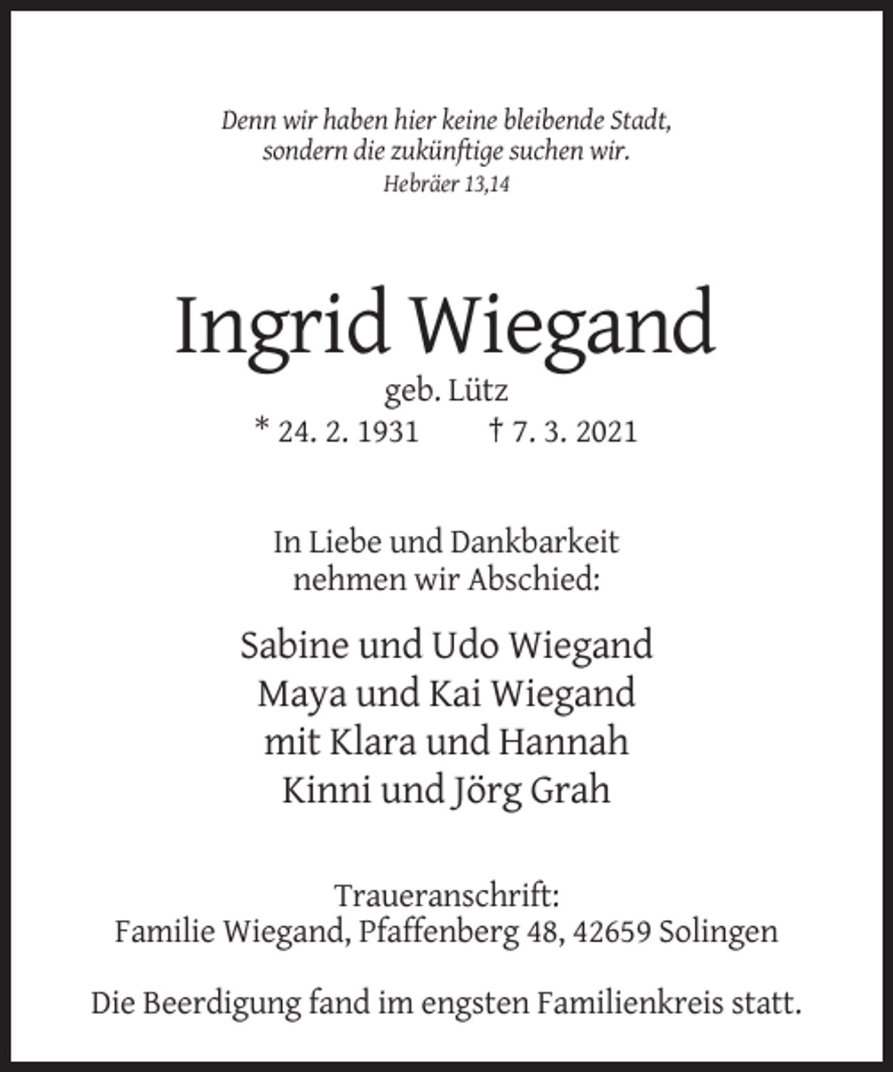 <p>Denn wir haben hier keine bleibende Stadt,<br />sondern die zukünftige suchen wir.<br />Hebräer 13,14</p><p>Ingrid Wiegand<br />geb. Lütz<br />* 24. 2. 1931<br />† 7. 3. 2021</p><p>In Liebe und Dankbarkeit<br />nehmen wir Abschied:</p><p>Sabine und Udo Wiegand<br />Maya und Kai Wiegand<br />mit Klara und Hannah<br />Kinni und Jörg Grah<br />Traueranschrift:<br />Familie Wiegand, Pfaffenberg 48, 42659 Solingen<br />Die Beerdigung fand im engsten Familienkreis statt.</p>
