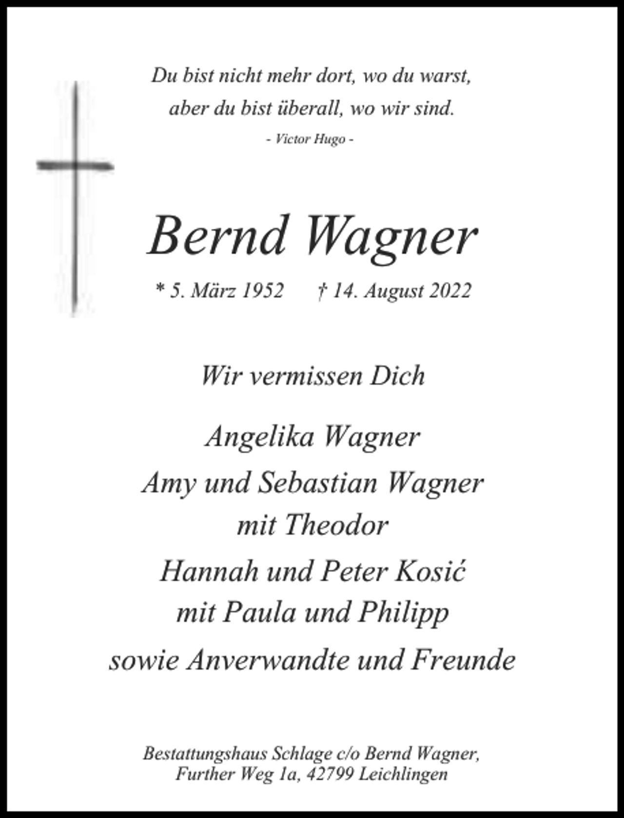 <p>Du bist nicht mehr dort, wo du warst,<br />aber du bist überall, wo wir sind.<br />- Victor Hugo -</p><p>Bernd Wagner<br />* 5. März 1952</p><p>† 14. August 2022</p><p>Wir vermissen Dich</p><p>Angelika Wagner<br />Amy und Sebastian Wagner<br />mit Theodor<br />Hannah und Peter Kosić<br />mit Paula und Philipp<br />sowie Anverwandte und Freunde<br />Bestattungshaus Schlage c/o Bernd Wagner,<br />Further Weg 1a, 42799 Leichlingen</p>