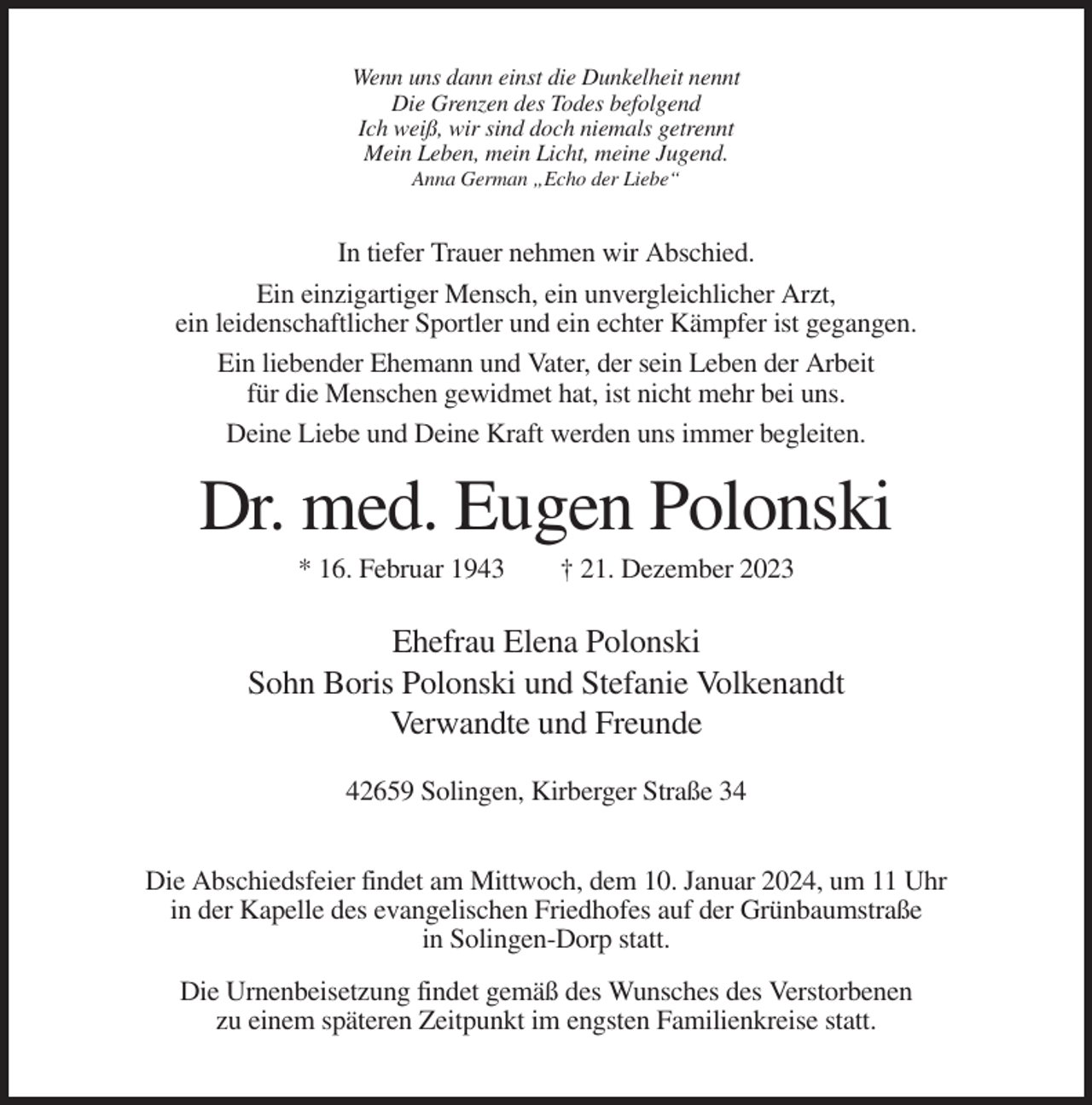 <p>Wenn uns dann einst die Dunkelheit nennt<br />Die Grenzen des Todes befolgend<br />Ich weiß, wir sind doch niemals getrennt<br />Mein Leben, mein Licht, meine Jugend.<br />Anna German „Echo der Liebe“</p><p>In tiefer Trauer nehmen wir Abschied.<br />Ein einzigartiger Mensch, ein unvergleichlicher Arzt,<br />ein leidenschaftlicher Sportler und ein echter Kämpfer ist gegangen.<br />Ein liebender Ehemann und Vater, der sein Leben der Arbeit<br />für die Menschen gewidmet hat, ist nicht mehr bei uns.<br />Deine Liebe und Deine Kraft werden uns immer begleiten.</p><p>Dr. med. Eugen Polonski<br />* 16. Februar 1943</p><p>† 21. Dezember 2023</p><p>Ehefrau Elena Polonski<br />Sohn Boris Polonski und Stefanie Volkenandt<br />Verwandte und Freunde<br />42659 Solingen, Kirberger Straße 34<br />Die Abschiedsfeier findet am Mittwoch, dem 10. Januar 2024, um 11 Uhr<br />in der Kapelle des evangelischen Friedhofes auf der Grünbaumstraße<br />in Solingen-Dorp statt.<br />Die Urnenbeisetzung findet gemäß des Wunsches des Verstorbenen<br />zu einem späteren Zeitpunkt im engsten Familienkreise statt.</p>