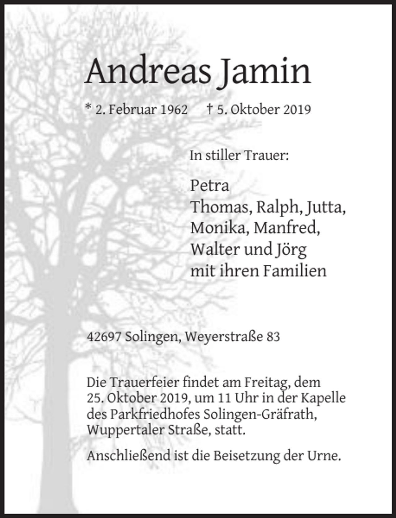 <p>Andreas Jamin<br />* 2. Februar 1962</p><p>† 5. Oktober 2019</p><p>In stiller Trauer:</p><p>Petra<br />Thomas, Ralph, Jutta,<br />Monika, Manfred,<br />Walter und Jörg<br />mit ihren Familien</p><p>42697 Solingen, Weyerstraße 83</p><p>Die Trauerfeier findet am Freitag, dem<br />25. Oktober 2019, um 11 Uhr in der Kapelle<br />des Parkfriedhofes Solingen-Gräfrath,<br />Wuppertaler Straße, statt.<br />Anschließend ist die Beisetzung der Urne.</p>