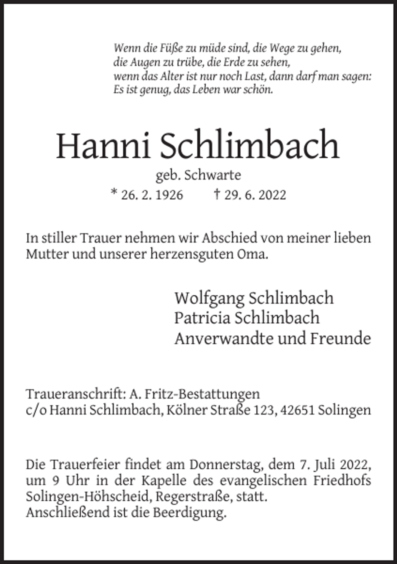 <p>Wenn die Füße zu müde sind, die Wege zu gehen,<br />die Augen zu trübe, die Erde zu sehen,<br />wenn das Alter ist nur noch Last, dann darf man sagen:<br />Es ist genug, das Leben war schön.</p><p>Hanni Schlimbach<br />geb. Schwarte<br />* 26. 2. 1926<br />† 29. 6. 2022<br />In stiller Trauer nehmen wir Abschied von meiner lieben<br />Mutter und unserer herzensguten Oma.</p><p>Wolfgang Schlimbach<br />Patricia Schlimbach<br />Anverwandte und Freunde</p><p>Traueranschrift: A. Fritz-Bestattungen<br />c/o Hanni Schlimbach, Kölner Straße 123, 42651 Solingen</p><p>Die Trauerfeier findet am Donnerstag, dem 7. Juli 2022,<br />um 9 Uhr in der Kapelle des evangelischen Friedhofs<br />Solingen-Höhscheid, Regerstraße, statt.<br />Anschließend ist die Beerdigung.</p>