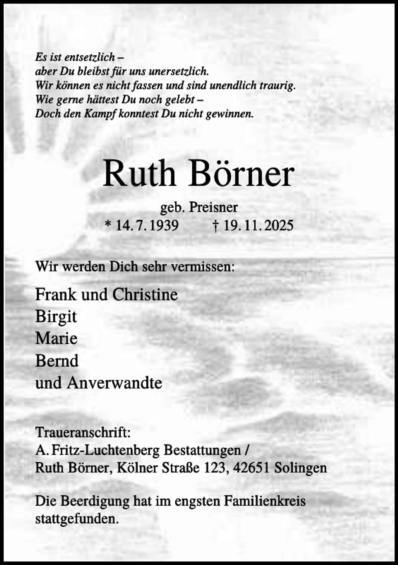 <p>Es ist entsetzlich –<br />aber Du bleibst für uns unersetzlich.<br />Wir können es nicht fassen und sind unendlich traurig.<br />Wie gerne hättest Du noch gelebt –<br />Doch den Kampf konntest Du nicht gewinnen.</p><p>Ruth Börner<br />geb. Preisner<br />* 14. 7. 1939<br />† 19. 11. 2025<br />Wir werden Dich sehr vermissen:</p><p>Frank und Christine<br />Birgit<br />Marie<br />Bernd<br />und Anverwandte<br />Traueranschrift:<br />A. Fritz-Luchtenberg Bestattungen /<br />Ruth Börner, Kölner Straße 123, 42651 Solingen<br />Die Beerdigung hat im engsten Familienkreis<br />stattgefunden.</p>