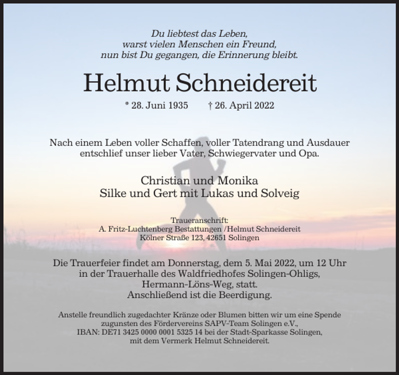 <p>Du liebtest das Leben,<br />warst vielen Menschen ein Freund,<br />nun bist Du gegangen, die Erinnerung bleibt.</p><p>Helmut Schneidereit<br />* 28. Juni 1935</p><p>† 26. April 2022</p><p>Nach einem Leben voller Schaffen, voller Tatendrang und Ausdauer<br />entschlief unser lieber Vater, Schwiegervater und Opa.</p><p>Christian und Monika<br />Silke und Gert mit Lukas und Solveig<br />Traueranschrift:<br />A. Fritz-Luchtenberg Bestattungen /Helmut Schneidereit<br />Kölner Straße 123, 42651 Solingen</p><p>Die Trauerfeier findet am Donnerstag, dem 5. Mai 2022, um 12 Uhr<br />in der Trauerhalle des Waldfriedhofes Solingen-Ohligs,<br />Hermann-Löns-Weg, statt.<br />Anschließend ist die Beerdigung.<br />Anstelle freundlich zugedachter Kränze oder Blumen bitten wir um eine Spende<br />zugunsten des Fördervereins SAPV-Team Solingen e.V.,<br />IBAN: DE71 3425 01 5325 14 bei der Stadt-Sparkasse Solingen,<br />mit dem Vermerk Helmut Schneidereit.</p>
