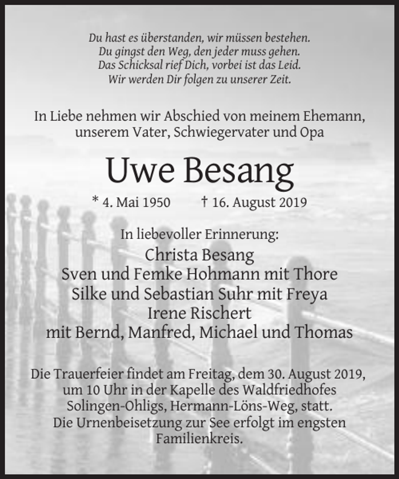 <p>Du hast es überstanden, wir müssen bestehen.<br />Du gingst den Weg, den jeder muss gehen.<br />Das Schicksal rief Dich, vorbei ist das Leid.<br />Wir werden Dir folgen zu unserer Zeit.</p><p>In Liebe nehmen wir Abschied von meinem Ehemann,<br />unserem Vater, Schwiegervater und Opa</p><p>Uwe Besang<br />* 4. Mai 1950</p><p>† 16. August 2019</p><p>In liebevoller Erinnerung:</p><p>Christa Besang<br />Sven und Femke Hohmann mit Thore<br />Silke und Sebastian Suhr mit Freya<br />Irene Rischert<br />mit Bernd, Manfred, Michael und Thomas<br />Die Trauerfeier findet am Freitag, dem 30. August 2019,<br />um 10 Uhr in der Kapelle des Waldfriedhofes<br />Solingen-Ohligs, Hermann-Löns-Weg, statt.<br />Die Urnenbeisetzung zur See erfolgt im engsten<br />Familienkreis.</p>