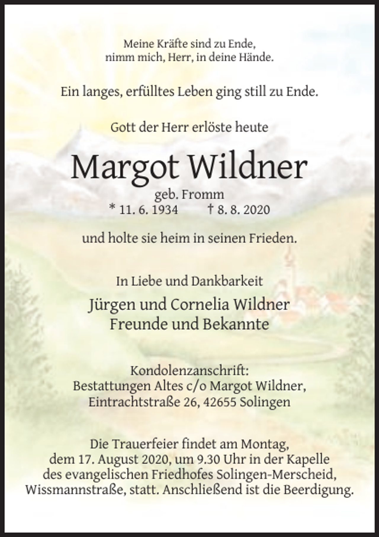<p>Meine Kräfte sind zu Ende,<br />nimm mich, Herr, in deine Hände.</p><p>Ein langes, erfülltes Leben ging still zu Ende.<br />Gott der Herr erlöste heute</p><p>Margot Wildner<br />geb. Fromm<br />* 11. 6. 1934<br />† 8. 8. 2020<br />und holte sie heim in seinen Frieden.</p><p>In Liebe und Dankbarkeit</p><p>Jürgen und Cornelia Wildner<br />Freunde und Bekannte<br />Kondolenzanschrift:<br />Bestattungen Altes c/o Margot Wildner,<br />Eintrachtstraße 26, 42655 Solingen</p><p>Die Trauerfeier findet am Montag,<br />dem 17. August 2020, um 9.30 Uhr in der Kapelle<br />des evangelischen Friedhofes Solingen-Merscheid,<br />Wissmannstraße, statt. Anschließend ist die Beerdigung.</p>