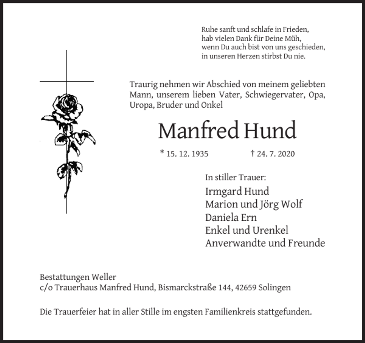 <p>Ruhe sanft und schlafe in Frieden,<br />hab vielen Dank für Deine Müh,<br />wenn Du auch bist von uns geschieden,<br />in unseren Herzen stirbst Du nie.</p><p>Traurig nehmen wir Abschied von meinem geliebten<br />Mann, unserem lieben Vater, Schwiegervater, Opa,<br />Uropa, Bruder und Onkel</p><p>Manfred Hund<br />* 15. 12. 1935</p><p>† 24. 7. 2020</p><p>In stiller Trauer:</p><p>Irmgard Hund<br />Marion und Jörg Wolf<br />Daniela Ern<br />Enkel und Urenkel<br />Anverwandte und Freunde</p><p>Bestattungen Weller<br />c/o Trauerhaus Manfred Hund, Bismarckstraße 144, 42659 Solingen<br />Die Trauerfeier hat in aller Stille im engsten Familienkreis stattgefunden.</p>