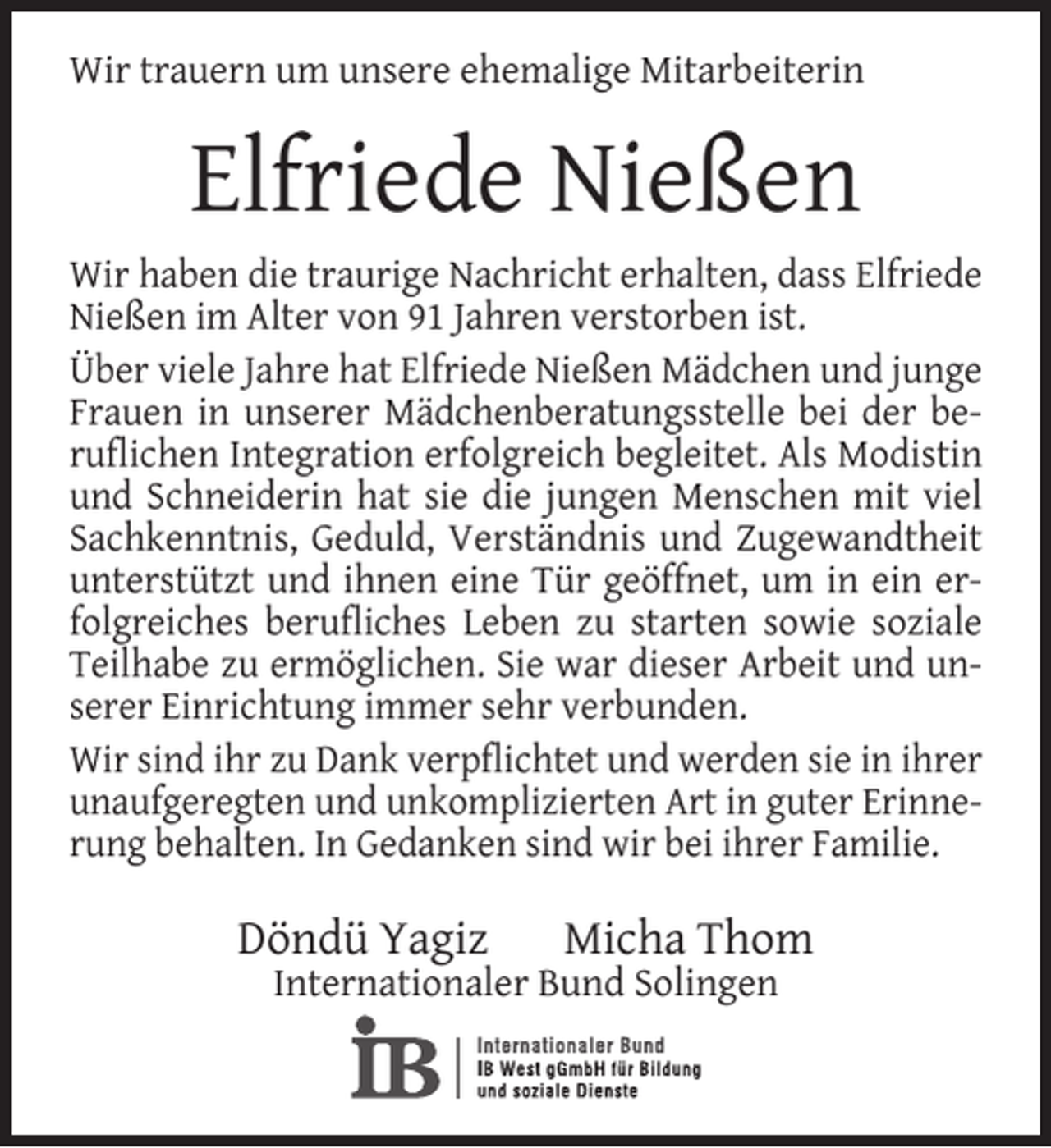 <p>Wir trauern um unsere ehemalige Mitarbeiterin</p><p>Elfriede Nießen<br />Wir haben die traurige Nachricht erhalten, dass Elfriede<br />Nießen im Alter von 91 Jahren verstorben ist.<br />Über viele Jahre hat Elfriede Nießen Mädchen und junge<br />Frauen in unserer Mädchenberatungsstelle bei der beruﬂichen Integration erfolgreich begleitet. Als Modistin<br />und Schneiderin hat sie die jungen Menschen mit viel<br />Sachkenntnis, Geduld, Verständnis und Zugewandtheit<br />unterstützt und ihnen eine Tür geöffnet, um in ein erfolgreiches beruﬂiches Leben zu starten sowie soziale<br />Teilhabe zu ermöglichen. Sie war dieser Arbeit und unserer Einrichtung immer sehr verbunden.<br />Wir sind ihr zu Dank verpﬂichtet und werden sie in ihrer<br />unaufgeregten und unkomplizierten Art in guter Erinnerung behalten. In Gedanken sind wir bei ihrer Familie.</p><p>Döndü Yagiz</p><p>Micha Thom</p><p>Internationaler Bund Solingen</p>