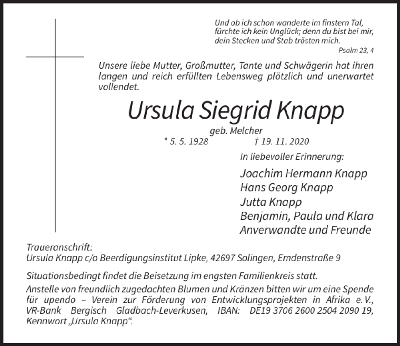 <p>Und ob ich schon wanderte im finstern Tal,<br />fürchte ich kein Unglück; denn du bist bei mir,<br />dein Stecken und Stab trösten mich.<br />Psalm 23, 4</p><p>Unsere liebe Mutter, Großmutter, Tante und Schwägerin hat ihren<br />langen und reich erfüllten Lebensweg plötzlich und unerwartet<br />vollendet.</p><p>Ursula Siegrid Knapp<br />* 5. 5. 1928</p><p>geb. Melcher<br />† 19. 11. 2020<br />In liebevoller Erinnerung:</p><p>Joachim Hermann Knapp<br />Hans Georg Knapp<br />Jutta Knapp<br />Benjamin, Paula und Klara<br />Anverwandte und Freunde<br />Traueranschrift:<br />Ursula Knapp c/o Beerdigungsinstitut Lipke, 42697 Solingen, Emdenstraße 9<br />Situationsbedingt findet die Beisetzung im engsten Familienkreis statt.<br />Anstelle von freundlich zugedachten Blumen und Kränzen bitten wir um eine Spende<br />für upendo – Verein zur Förderung von Entwicklungsprojekten in Afrika e. V.,<br />VR-Bank Bergisch Gladbach-Leverkusen, IBAN: DE19 3706 2600 2504 2090 19,<br />Kennwort „Ursula Knapp“.</p>