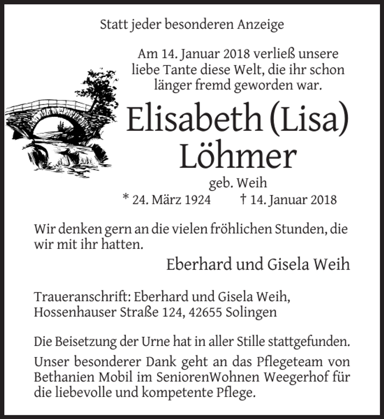<p>Statt jeder besonderen Anzeige<br />Am 14. Januar 2018 verließ unsere<br />liebe Tante diese Welt, die ihr schon<br />länger fremd geworden war.</p><p>Elisabeth (Lisa)<br />Löhmer<br />geb. Weih<br />* 24. März 1924<br />† 14. Januar 2018<br />Wir denken gern an die vielen fröhlichen Stunden, die<br />wir mit ihr hatten.</p><p>Eberhard und Gisela Weih<br />Traueranschrift: Eberhard und Gisela Weih,<br />Hossenhauser Straße 124, 42655 Solingen<br />Die Beisetzung der Urne hat in aller Stille stattgefunden.<br />Unser besonderer Dank geht an das Pflegeteam von<br />Bethanien Mobil im SeniorenWohnen Weegerhof für<br />die liebevolle und kompetente Pflege.</p>