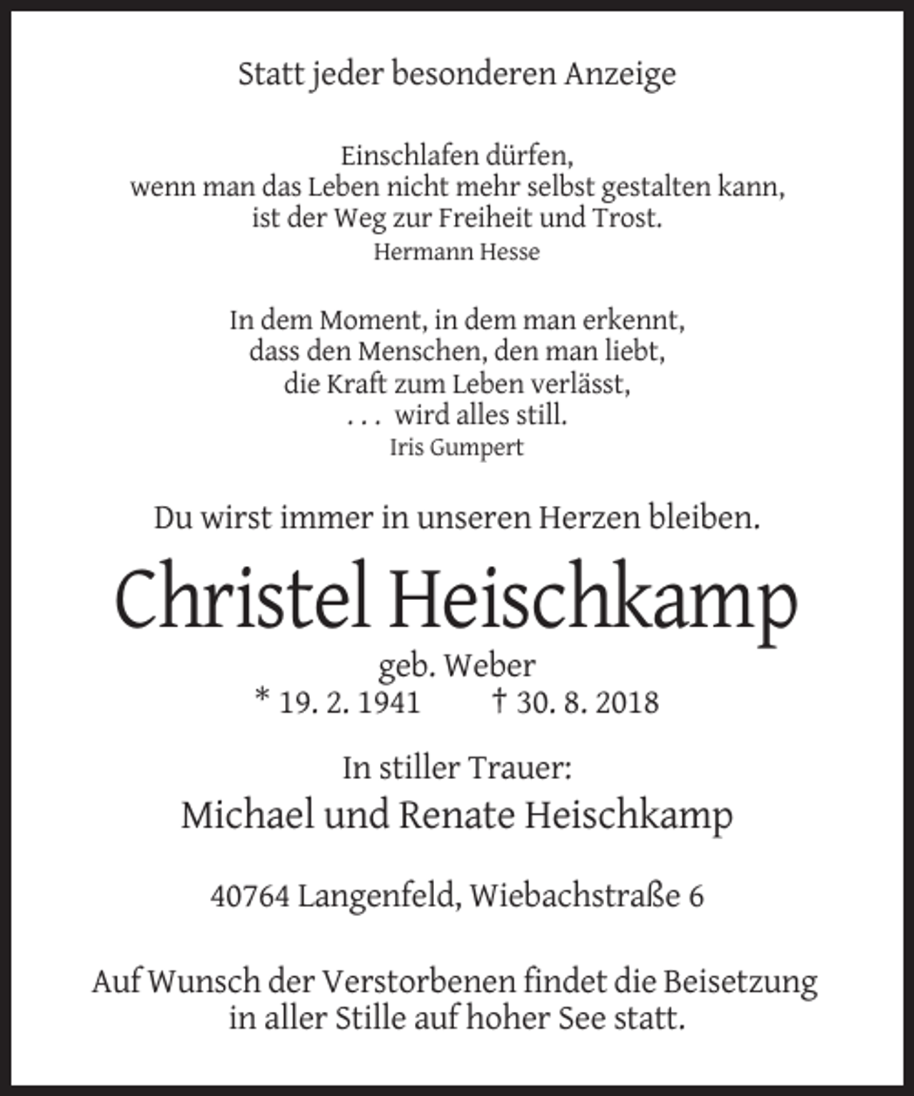 <p>Statt jeder besonderen Anzeige<br />Einschlafen dürfen,<br />wenn man das Leben nicht mehr selbst gestalten kann,<br />ist der Weg zur Freiheit und Trost.<br />Hermann Hesse</p><p>In dem Moment, in dem man erkennt,<br />dass den Menschen, den man liebt,<br />die Kraft zum Leben verlässt,<br />. . . wird alles still.<br />Iris Gumpert</p><p>Du wirst immer in unseren Herzen bleiben.</p><p>Christel Heischkamp<br />geb. Weber<br />* 19. 2. 1941<br />† 30. 8. 2018<br />In stiller Trauer:</p><p>Michael und Renate Heischkamp<br />40764 Langenfeld, Wiebachstraße 6<br />Auf Wunsch der Verstorbenen findet die Beisetzung<br />in aller Stille auf hoher See statt.</p>