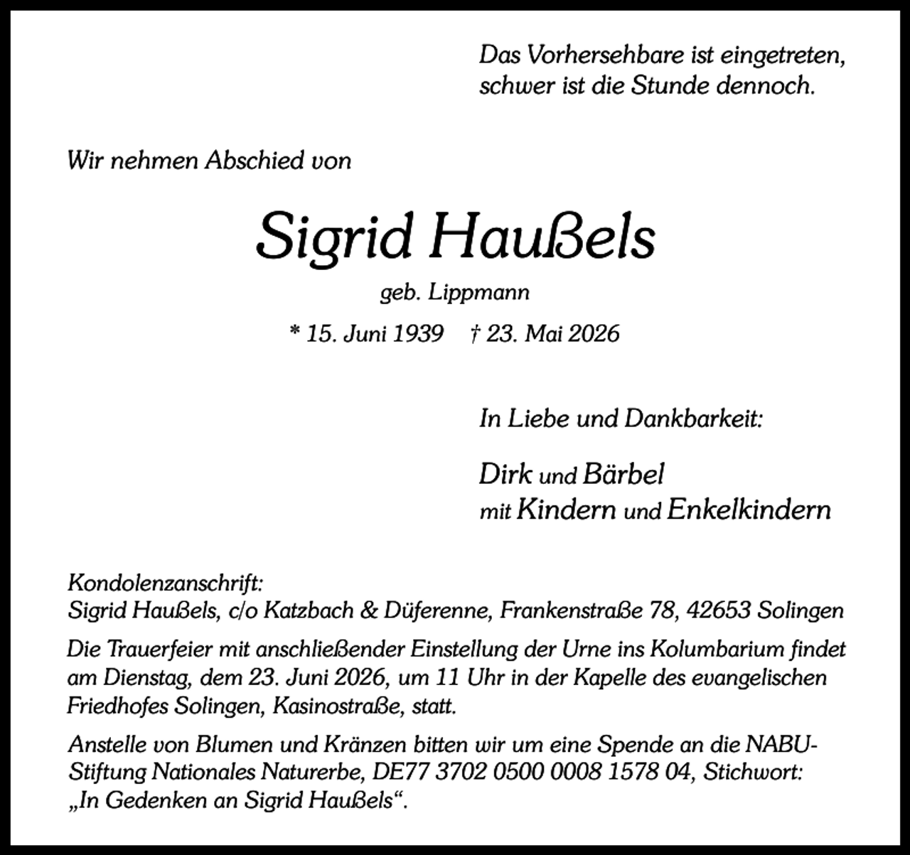 <p>Das Vorhersehbare ist eingetreten,<br />schwer ist die Stunde dennoch.<br />Wir nehmen Abschied von</p><p>Sigrid Haußels<br />geb. Lippmann</p><p>* 15. Juni 1939</p><p>† 23. Mai 2026</p><p>In Liebe und Dankbarkeit:</p><p>Dirk und Bärbel<br />mit Kindern und Enkelkindern<br />Kondolenzanschrift:<br />Sigrid Haußels, c/o Katzbach &amp; Düferenne, Frankenstraße 78, 42653 Solingen<br />Die Trauerfeier mit anschließender Einstellung der Urne ins Kolumbarium findet<br />am Dienstag, dem 23. Juni 2026, um 11 Uhr in der Kapelle des evangelischen<br />Friedhofes Solingen, Kasinostraße, statt.<br />Anstelle von Blumen und Kränzen bitten wir um eine Spende an die NABUStiftung Nationales Naturerbe, DE77 3702 0508 1578 04, Stichwort:<br />„In Gedenken an Sigrid Haußels“.</p>