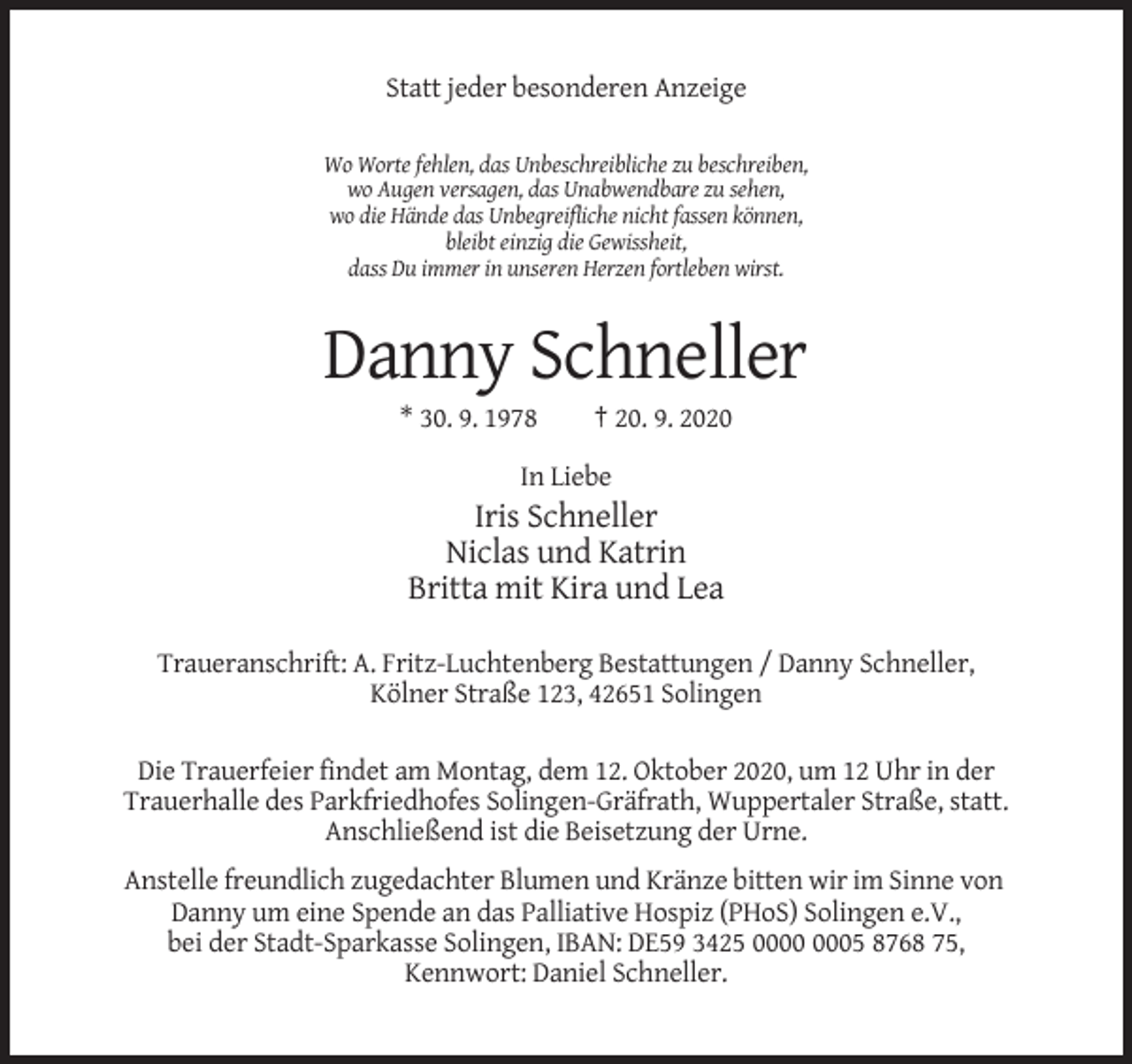 <p>Statt jeder besonderen Anzeige<br />Wo Worte fehlen, das Unbeschreibliche zu beschreiben,<br />wo Augen versagen, das Unabwendbare zu sehen,<br />wo die Hände das Unbegreifliche nicht fassen können,<br />bleibt einzig die Gewissheit,<br />dass Du immer in unseren Herzen fortleben wirst.</p><p>Danny Schneller<br />* 30. 9. 1978</p><p>† 20. 9. 2020</p><p>In Liebe</p><p>Iris Schneller<br />Niclas und Katrin<br />Britta mit Kira und Lea<br />Traueranschrift: A. Fritz-Luchtenberg Bestattungen / Danny Schneller,<br />Kölner Straße 123, 42651 Solingen<br />Die Trauerfeier findet am Montag, dem 12. Oktober 2020, um 12 Uhr in der<br />Trauerhalle des Parkfriedhofes Solingen-Gräfrath, Wuppertaler Straße, statt.<br />Anschließend ist die Beisetzung der Urne.<br />Anstelle freundlich zugedachter Blumen und Kränze bitten wir im Sinne von<br />Danny um eine Spende an das Palliative Hospiz (PHoS) Solingen e.V.,<br />bei der Stadt-Sparkasse Solingen, IBAN: DE59 3425 05 8768 75,<br />Kennwort: Daniel Schneller.</p>