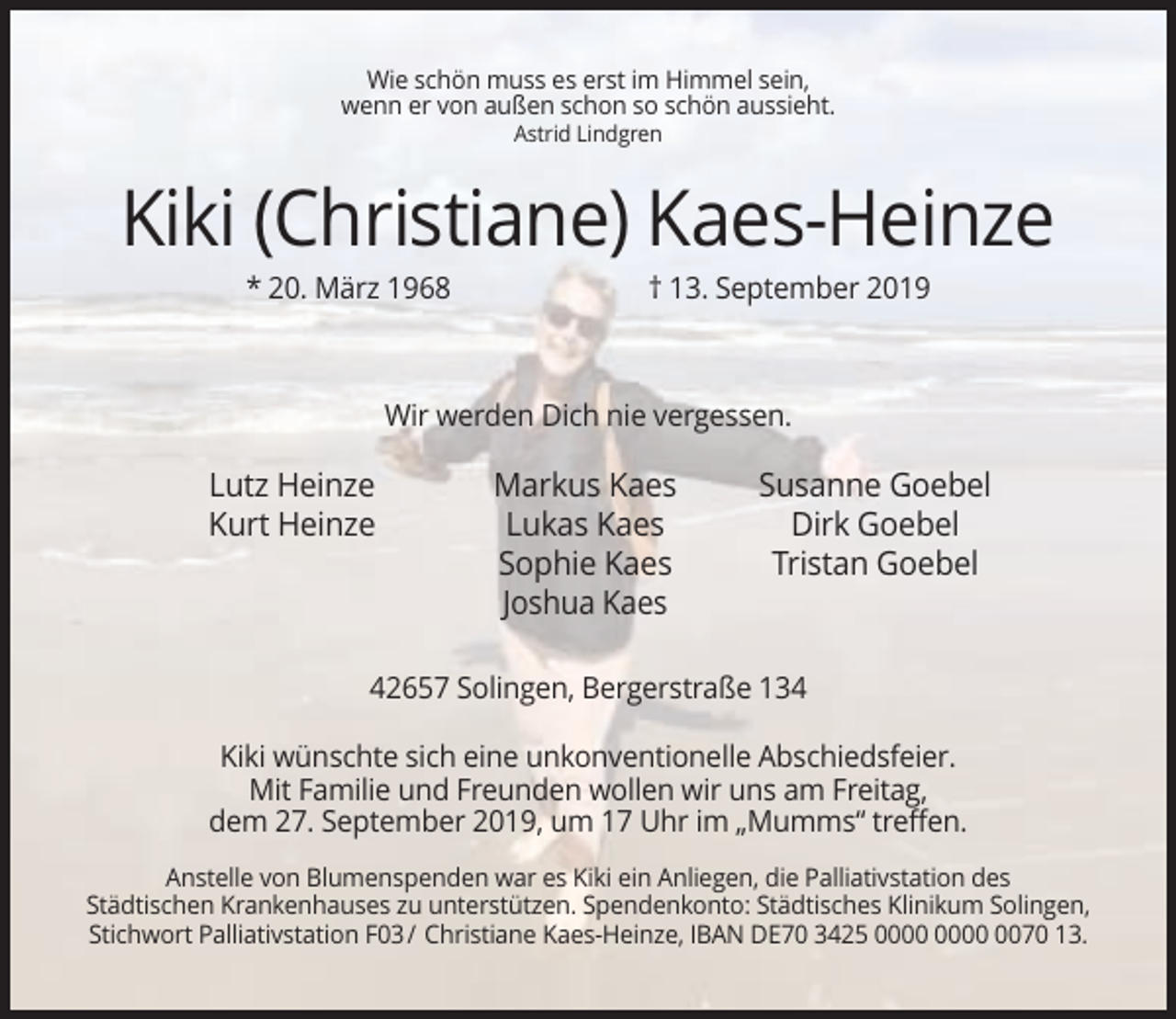 <p>Wie schön muss es erst im Himmel sein,<br />wenn er von außen schon so schön aussieht.<br />Astrid Lindgren</p><p>Kiki (Christiane) Kaes-Heinze<br />* 20. März 1968</p><p>† 13. September 2019</p><p>Wir werden Dich nie vergessen.</p><p>Lutz Heinze<br />Kurt Heinze</p><p>Markus Kaes<br />Lukas Kaes<br />Sophie Kaes<br />Joshua Kaes</p><p>Susanne Goebel<br />Dirk Goebel<br />Tristan Goebel</p><p>42657 Solingen, Bergerstraße 134<br />Kiki wünschte sich eine unkonventionelle Abschiedsfeier.<br />Mit Familie und Freunden wollen wir uns am Freitag,<br />dem 27. September 2019, um 17 Uhr im „Mumms“ treffen.<br />Anstelle von Blumenspenden war es Kiki ein Anliegen, die Palliativstation des<br />Städtischen Krankenhauses zu unterstützen. Spendenkonto: Städtisches Klinikum Solingen,<br />Stichwort Palliativstation F03 / Christiane Kaes-Heinze, IBAN DE70 3425 0070 13.</p>