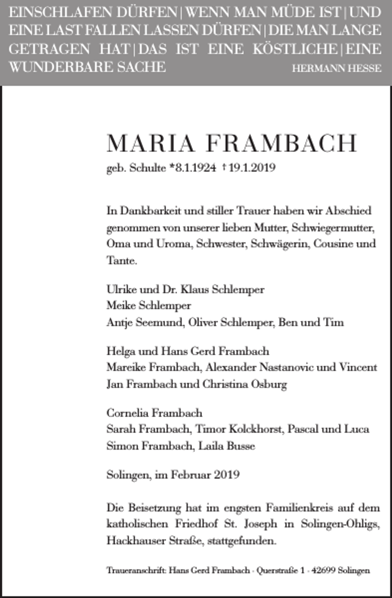 <p>EINSCHLAFEN DÜRFEN|WENN MAN MÜDE IST|UND<br />EINE LAST FALLEN LASSEN DÜRFEN|DIE MAN LANGE<br />GETRAGEN HAT|DAS IST EINE KÖSTLICHE|EINE<br />WUNDERBARE SACHE<br />HERMANN HESSE</p><p>MARIA FRAMBACH<br />geb. Schulte *8.1.1924 † 19.1.2019<br />In Dankbarkeit und stiller Trauer haben wir Abschied<br />genommen von unserer lieben Mutter, Schwiegermutter,<br />Oma und Uroma, Schwester, Schwägerin, Cousine und<br />Tante.<br />Ulrike und Dr. Klaus Schlemper<br />Meike Schlemper<br />Antje Seemund, Oliver Schlemper, Ben und Tim<br />Helga und Hans Gerd Frambach<br />Mareike Frambach, Alexander Nastanovic und Vincent<br />Jan Frambach und Christina Osburg<br />Cornelia Frambach<br />Sarah Frambach, Timor Kolckhorst, Pascal und Luca<br />Simon Frambach, Laila Busse<br />Solingen, im Februar 2019<br />Die Beisetzung hat im engsten Familienkreis auf dem<br />katholischen Friedhof St. Joseph in Solingen-Ohligs,<br />Hackhauser Straße, stattgefunden.<br />Traueranschrift: Hans Gerd Frambach · Querstraße 1 · 42699 Solingen</p>