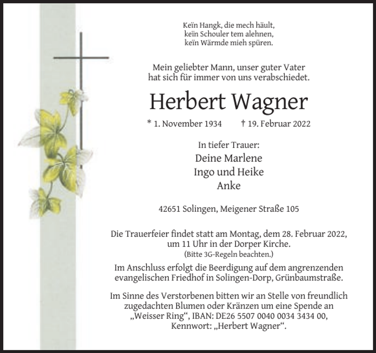 <p>Keïn Hangk, die mech häult,<br />keïn Schouler tem alehnen,<br />keïn Wärmde mieh spüren.</p><p>Mein geliebter Mann, unser guter Vater<br />hat sich für immer von uns verabschiedet.</p><p>Herbert Wagner<br />* 1. November 1934</p><p>† 19. Februar 2022</p><p>In tiefer Trauer:</p><p>Deine Marlene<br />Ingo und Heike<br />Anke<br />42651 Solingen, Meigener Straße 105<br />Die Trauerfeier findet statt am Montag, dem 28. Februar 2022,<br />um 11 Uhr in der Dorper Kirche.<br />(Bitte 3G-Regeln beachten.)</p><p>Im Anschluss erfolgt die Beerdigung auf dem angrenzenden<br />evangelischen Friedhof in Solingen-Dorp, Grünbaumstraße.<br />Im Sinne des Verstorbenen bitten wir an Stelle von freundlich<br />zugedachten Blumen oder Kränzen um eine Spende an<br />„Weisser Ring“, IBAN: DE26 5507 004034 00,<br />Kennwort: „Herbert Wagner“.</p>