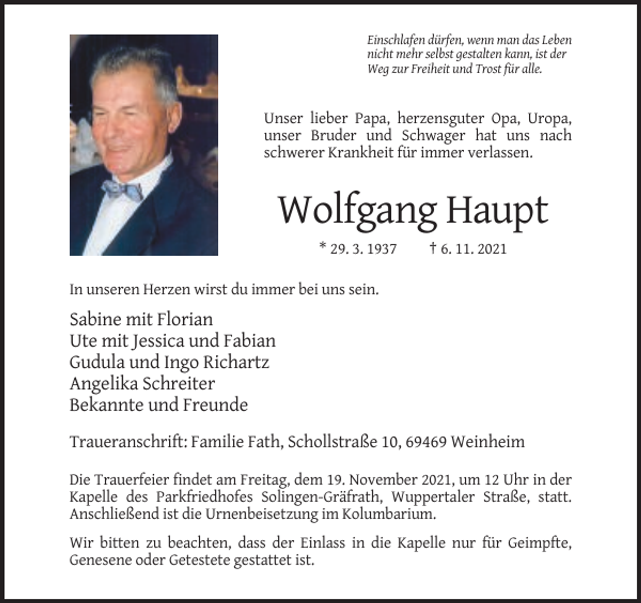 <p>Einschlafen dürfen, wenn man das Leben<br />nicht mehr selbst gestalten kann, ist der<br />Weg zur Freiheit und Trost für alle.</p><p>Unser lieber Papa, herzensguter Opa, Uropa,<br />unser Bruder und Schwager hat uns nach<br />schwerer Krankheit für immer verlassen.</p><p>Wolfgang Haupt<br />* 29. 3. 1937</p><p>† 6. 11. 2021</p><p>In unseren Herzen wirst du immer bei uns sein.</p><p>Sabine mit Florian<br />Ute mit Jessica und Fabian<br />Gudula und Ingo Richartz<br />Angelika Schreiter<br />Bekannte und Freunde<br />Traueranschrift: Familie Fath, Schollstraße 10, 69469 Weinheim<br />Die Trauerfeier findet am Freitag, dem 19. November 2021, um 12 Uhr in der<br />Kapelle des Parkfriedhofes Solingen-Gräfrath, Wuppertaler Straße, statt.<br />Anschließend ist die Urnenbeisetzung im Kolumbarium.<br />Wir bitten zu beachten, dass der Einlass in die Kapelle nur für Geimpfte,<br />Genesene oder Getestete gestattet ist.</p>