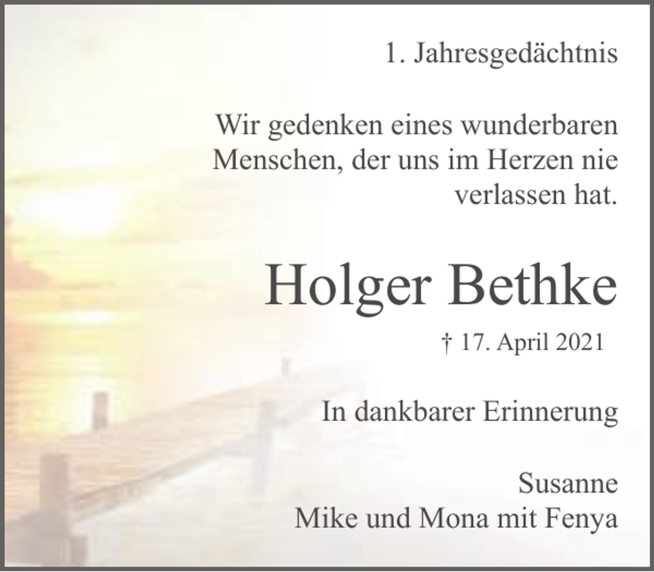 <p>1. Jahresgedächtnis<br />Wir gedenken eines wunderbaren<br />Menschen, der uns im Herzen nie<br />verlassen hat.</p><p>Holger Bethke<br />† 17. April 2021</p><p>In dankbarer Erinnerung<br />Susanne<br />Mike und Mona mit Fenya</p>