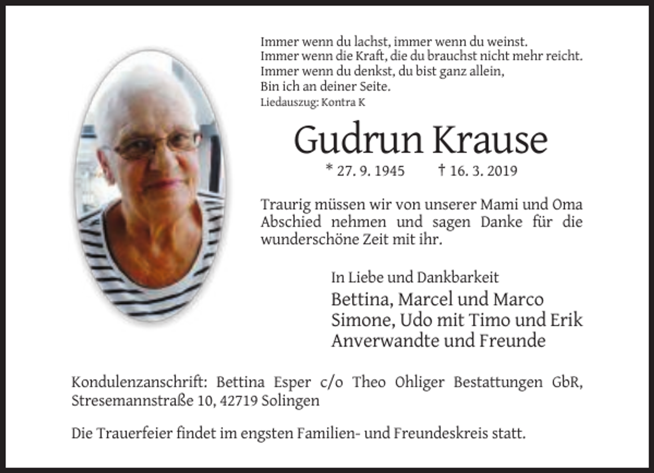 <p>Immer wenn du lachst, immer wenn du weinst.<br />Immer wenn die Kraft, die du brauchst nicht mehr reicht.<br />Immer wenn du denkst, du bist ganz allein,<br />Bin ich an deiner Seite.<br />Liedauszug: Kontra K</p>
<p>Gudrun Krause<br />* 27. 9. 1945</p>
<p>† 16. 3. 2019</p>
<p>Traurig müssen wir von unserer Mami und Oma<br />Abschied nehmen und sagen Danke für die<br />wunderschöne Zeit mit ihr.<br />In Liebe und Dankbarkeit</p>
<p>Bettina, Marcel und Marco<br />Simone, Udo mit Timo und Erik<br />Anverwandte und Freunde<br />Kondulenzanschrift: Bettina Esper c/o Theo Ohliger Bestattungen GbR,<br />Stresemannstraße 10, 42719 Solingen<br />Die Trauerfeier findet im engsten Familien- und Freundeskreis statt.</p>