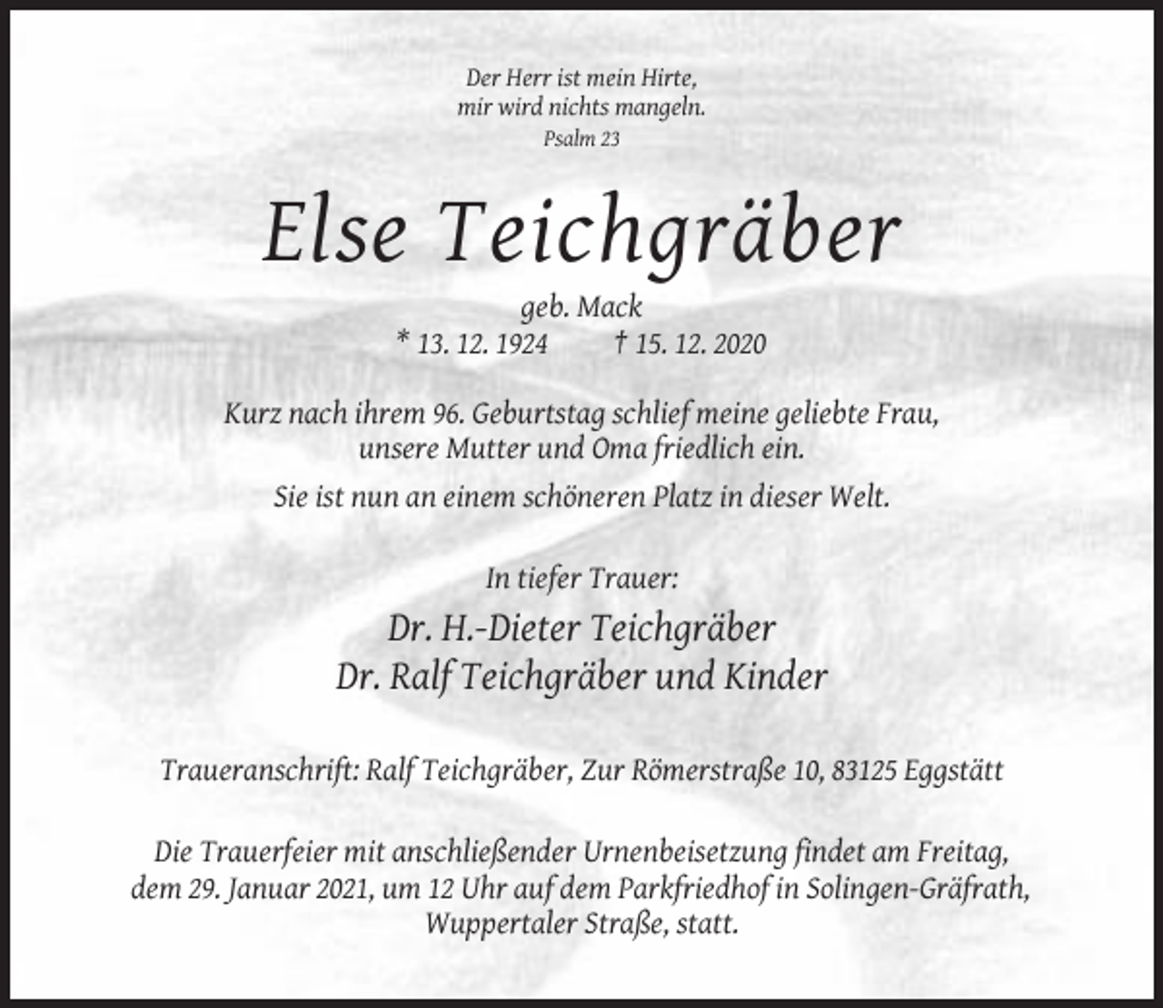 <p>Der Herr ist mein Hirte,<br />mir wird nichts mangeln.<br />Psalm 23</p><p>Else Teichgräber<br />geb. Mack<br />* 13. 12. 1924<br />† 15. 12. 2020<br />Kurz nach ihrem 96. Geburtstag schlief meine geliebte Frau,<br />unsere Mutter und Oma friedlich ein.<br />Sie ist nun an einem schöneren Platz in dieser Welt.<br />In tiefer Trauer:</p><p>Dr. H.-Dieter Teichgräber<br />Dr. Ralf Teichgräber und Kinder<br />Traueranschrift: Ralf Teichgräber, Zur Römerstraße 10, 83125 Eggstätt<br />Die Trauerfeier mit anschließender Urnenbeisetzung findet am Freitag,<br />dem 29. Januar 2021, um 12 Uhr auf dem Parkfriedhof in Solingen-Gräfrath,<br />Wuppertaler Straße, statt.</p>