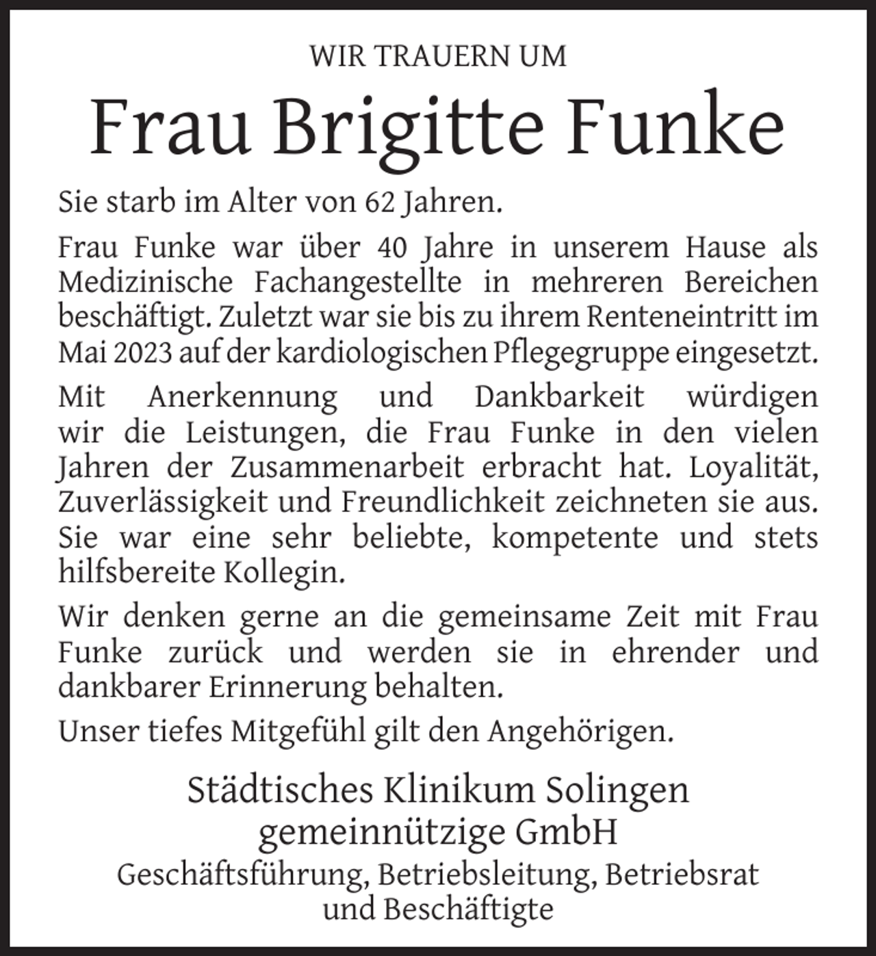 <p>WIR TRAUERN UM</p><p>Frau Brigitte Funke</p><p>Sie starb im Alter von 62 Jahren.<br />Frau Funke war über 40 Jahre in unserem Hause als<br />Medizinische Fachangestellte in mehreren Bereichen<br />beschäftigt. Zuletzt war sie bis zu ihrem Renteneintritt im<br />Mai 2023 auf der kardiologischen Pﬂegegruppe eingesetzt.<br />Mit Anerkennung und Dankbarkeit würdigen<br />wir die Leistungen, die Frau Funke in den vielen<br />Jahren der Zusammenarbeit erbracht hat. Loyalität,<br />Zuverlässigkeit und Freundlichkeit zeichneten sie aus.<br />Sie war eine sehr beliebte, kompetente und stets<br />hilfsbereite Kollegin.<br />Wir denken gerne an die gemeinsame Zeit mit Frau<br />Funke zurück und werden sie in ehrender und<br />dankbarer Erinnerung behalten.<br />Unser tiefes Mitgefühl gilt den Angehörigen.</p><p>Städtisches Klinikum Solingen<br />gemeinnützige GmbH</p><p>Geschäftsführung, Betriebsleitung, Betriebsrat<br />und Beschäftigte</p>
