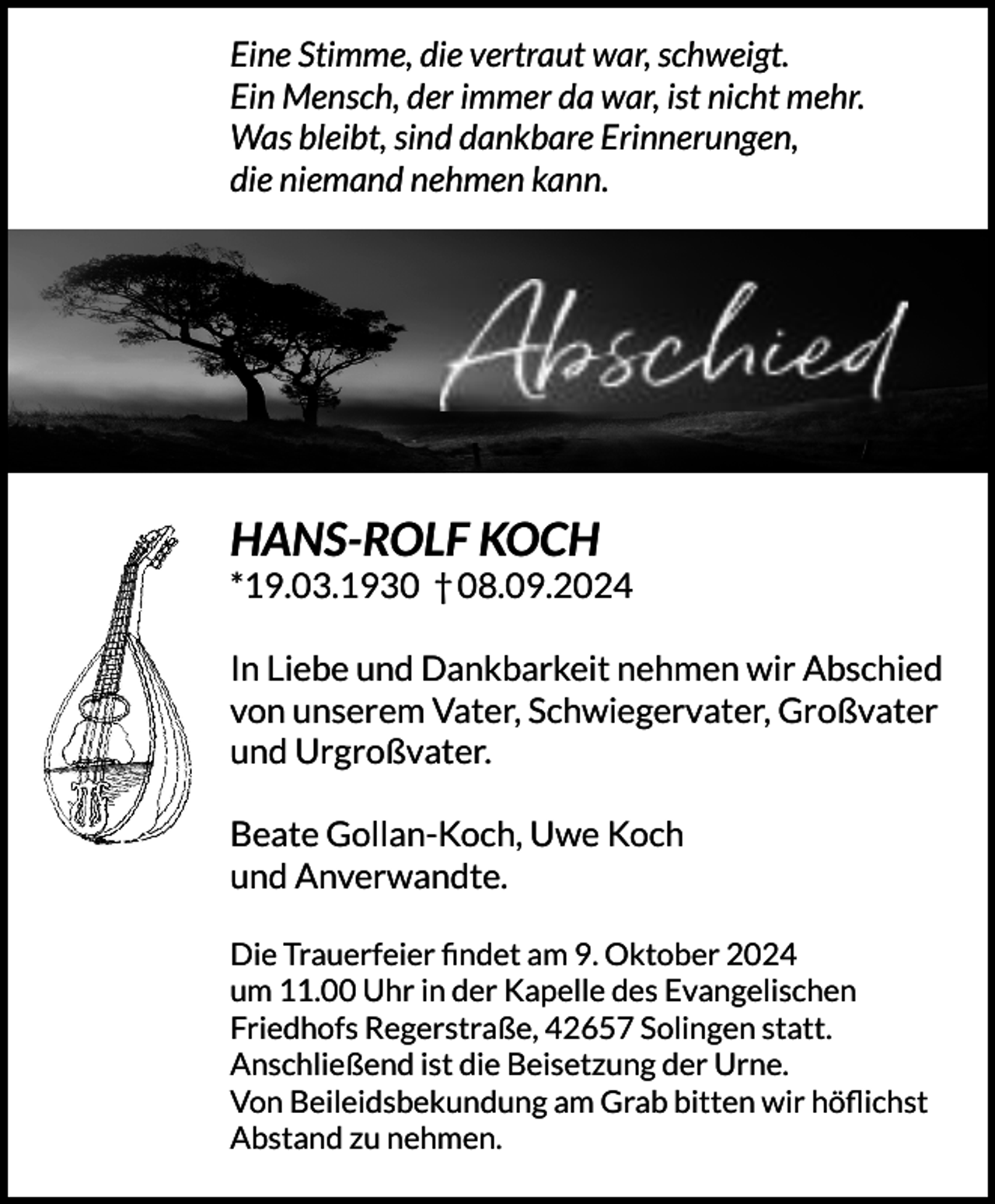 <p>Eine Stimme, die vertraut war, schweigt.<br />Ein Mensch, der immer da war, ist nicht mehr.<br />Was bleibt, sind dankbare Erinnerungen,<br />die niemand nehmen kann.</p><p>HANS-ROLF KOCH</p><p>*19.03.1930 † 08.09.2024<br />In Liebe und Dankbarkeit nehmen wir Abschied<br />von unserem Vater, Schwiegervater, Großvater<br />und Urgroßvater.<br />Beate Gollan-Koch, Uwe Koch<br />und Anverwandte.<br />Die Trauerfeier ﬁndet am 9. Oktober 2024<br />um 11.00 Uhr in der Kapelle des Evangelischen<br />Friedhofs Regerstraße, 42657 Solingen statt.<br />Anschließend ist die Beisetzung der Urne.<br />Von Beileidsbekundung am Grab bitten wir höﬂichst<br />Abstand zu nehmen.</p>