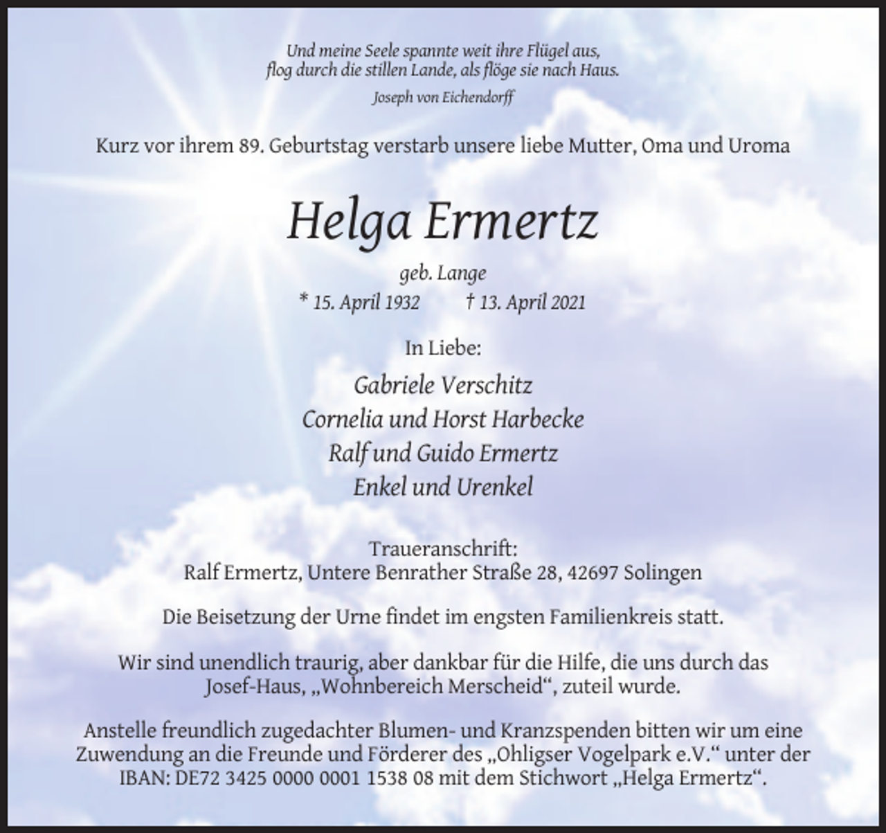 <p>Und meine Seele spannte weit ihre Flügel aus,<br />flog durch die stillen Lande, als flöge sie nach Haus.<br />Joseph von Eichendorff</p><p>Kurz vor ihrem 89. Geburtstag verstarb unsere liebe Mutter, Oma und Uroma</p><p>Helga Ermertz<br />geb. Lange<br />* 15. April 1932<br />† 13. April 2021<br />In Liebe:</p><p>Gabriele Verschitz<br />Cornelia und Horst Harbecke<br />Ralf und Guido Ermertz<br />Enkel und Urenkel<br />Traueranschrift:<br />Ralf Ermertz, Untere Benrather Straße 28, 42697 Solingen<br />Die Beisetzung der Urne findet im engsten Familienkreis statt.<br />Wir sind unendlich traurig, aber dankbar für die Hilfe, die uns durch das<br />Josef-Haus, „Wohnbereich Merscheid“, zuteil wurde.<br />Anstelle freundlich zugedachter Blumen- und Kranzspenden bitten wir um eine<br />Zuwendung an die Freunde und Förderer des „Ohligser Vogelpark e.V.“ unter der<br />IBAN: DE72 3425 0538 08 mit dem Stichwort „Helga Ermertz“.</p>