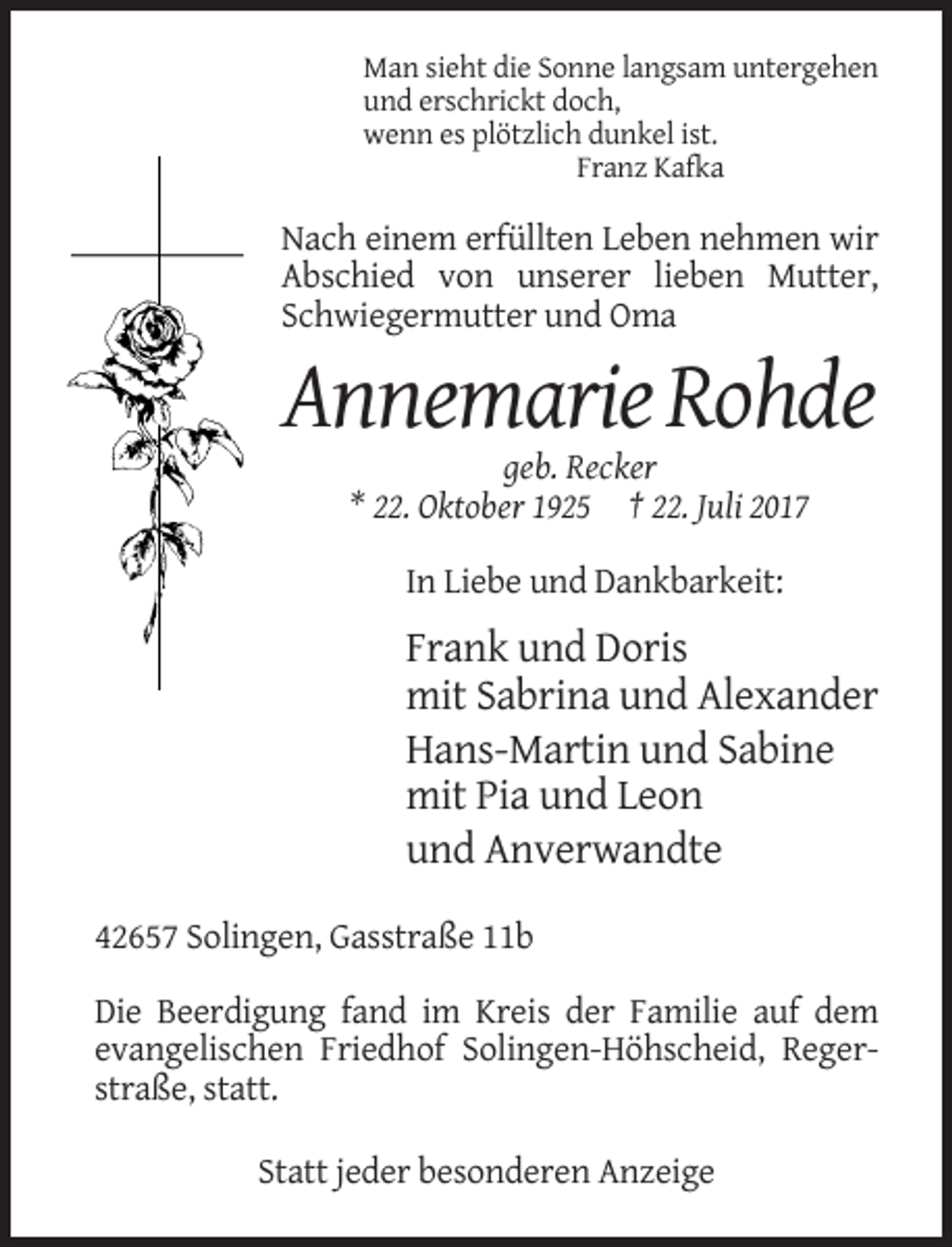 <p>Man sieht die Sonne langsam untergehen<br />und erschrickt doch,<br />wenn es plötzlich dunkel ist.<br />Franz Kafka</p><p>Nach einem erfüllten Leben nehmen wir<br />Abschied von unserer lieben Mutter,<br />Schwiegermutter und Oma</p><p>Annemarie Rohde<br />geb. Recker<br />* 22. Oktober 1925 † 22. Juli 2017<br />In Liebe und Dankbarkeit:</p><p>Frank und Doris<br />mit Sabrina und Alexander<br />Hans-Martin und Sabine<br />mit Pia und Leon<br />und Anverwandte<br />42657 Solingen, Gasstraße 11b<br />Die Beerdigung fand im Kreis der Familie auf dem<br />evangelischen Friedhof Solingen-Höhscheid, Regerstraße, statt.<br />Statt jeder besonderen Anzeige</p>