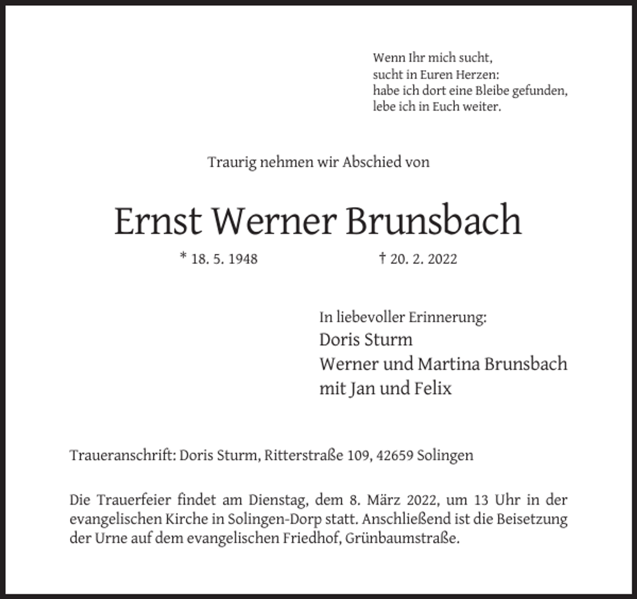 <p>Wenn Ihr mich sucht,<br />sucht in Euren Herzen:<br />habe ich dort eine Bleibe gefunden,<br />lebe ich in Euch weiter.</p><p>Traurig nehmen wir Abschied von</p><p>Ernst Werner Brunsbach<br />* 18. 5. 1948</p><p>† 20. 2. 2022</p><p>In liebevoller Erinnerung:</p><p>Doris Sturm<br />Werner und Martina Brunsbach<br />mit Jan und Felix</p><p>Traueranschrift: Doris Sturm, Ritterstraße 109, 42659 Solingen<br />Die Trauerfeier findet am Dienstag, dem 8. März 2022, um 13 Uhr in der<br />evangelischen Kirche in Solingen-Dorp statt. Anschließend ist die Beisetzung<br />der Urne auf dem evangelischen Friedhof, Grünbaumstraße.</p>