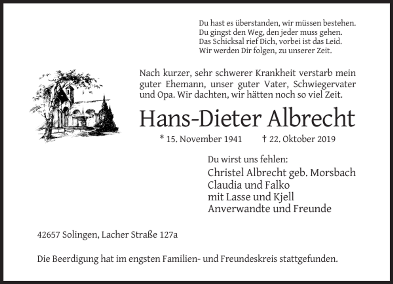 <p>Du hast es überstanden, wir müssen bestehen.<br />Du gingst den Weg, den jeder muss gehen.<br />Das Schicksal rief Dich, vorbei ist das Leid.<br />Wir werden Dir folgen, zu unserer Zeit.</p><p>Nach kurzer, sehr schwerer Krankheit verstarb mein<br />guter Ehemann, unser guter Vater, Schwiegervater<br />und Opa. Wir dachten, wir hätten noch so viel Zeit.</p><p>Hans-Dieter Albrecht<br />* 15. November 1941</p><p>† 22. Oktober 2019</p><p>Du wirst uns fehlen:</p><p>Christel Albrecht geb. Morsbach<br />Claudia und Falko<br />mit Lasse und Kjell<br />Anverwandte und Freunde<br />42657 Solingen, Lacher Straße 127a<br />Die Beerdigung hat im engsten Familien- und Freundeskreis stattgefunden.</p>