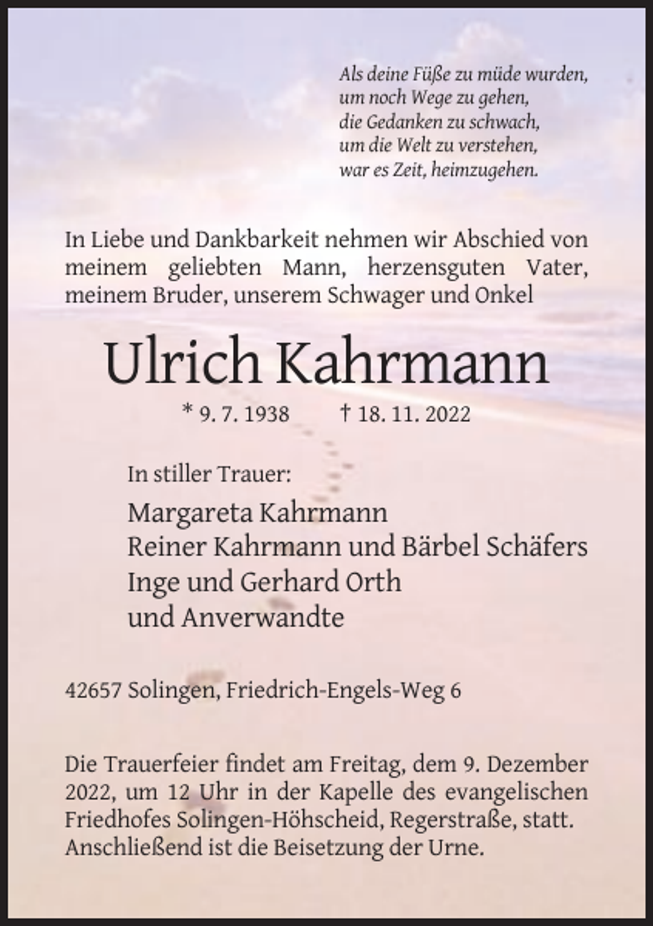 <p>Als deine Füße zu müde wurden,<br />um noch Wege zu gehen,<br />die Gedanken zu schwach,<br />um die Welt zu verstehen,<br />war es Zeit, heimzugehen.</p><p>In Liebe und Dankbarkeit nehmen wir Abschied von<br />meinem geliebten Mann, herzensguten Vater,<br />meinem Bruder, unserem Schwager und Onkel</p><p>Ulrich Kahrmann<br />* 9. 7. 1938</p><p>† 18. 11. 2022</p><p>In stiller Trauer:</p><p>Margareta Kahrmann<br />Reiner Kahrmann und Bärbel Schäfers<br />Inge und Gerhard Orth<br />und Anverwandte<br />42657 Solingen, Friedrich-Engels-Weg 6</p><p>Die Trauerfeier findet am Freitag, dem 9. Dezember<br />2022, um 12 Uhr in der Kapelle des evangelischen<br />Friedhofes Solingen-Höhscheid, Regerstraße, statt.<br />Anschließend ist die Beisetzung der Urne.</p>